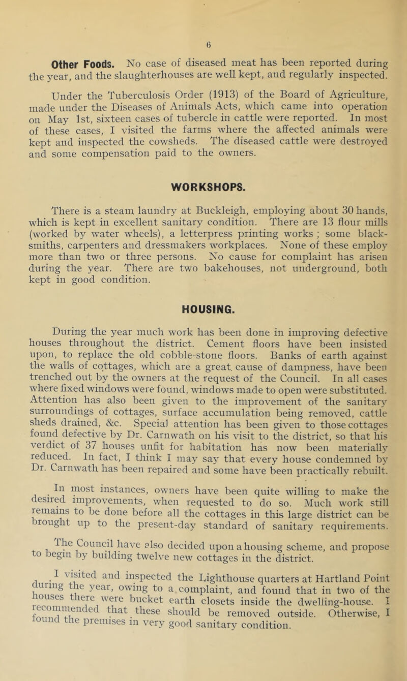 Other Foods. No case of diseased meat has been reported during the year, and the slaughterhouses are well kept, and regularly inspected. Under the Tuberculosis Order (1913) of the Board of Agriculture, made under the Diseases of Animals Acts, which came into operation on May 1st, sixteen cases of tubercle in cattle were reported. In most of these cases, I visited the farms where the affected animals were kept and inspected the cowsheds. The diseased cattle were destroyed and some compensation paid to the owners. WORKSHOPS. There is a steam laundry at Buckleigh, employing about 30 hands, which is kept in excellent sanitary condition. There are 13 flour mills (worked by water wheels), a letterpress printing w’orks ; some black- smiths, carpenters and dressmakers workplaces. None of these employ more than two or three persons. No cause for complaint has arisen during the year. There are tw'o bakehouses, not underground, both kept in good condition. HOUSING. During the year much work has been done in improving defective houses throughout the district. Cement floors have been insisted upon, to replace the old cobble-stone floors. Banks of earth against the walls of cottages, which are a great, cause of dampness, have been trenched out by the owners at the request of the Council. In all cases where fixed windows were found, windows made to open were substituted. Attention has also been given to the improvement of the sanitary surroundings of cottages, surface accumulation being removed, cattle sheds drained, &c. Special attention has been given to those cottages found defective by Dr. Carnwath on his visit to the district, so that his verdict of 37 houses unfit for habitation has now been materially reduced. In fact, I think I may say that every house condemned b}’ Dr. Carnwath has been repaired and some have been practically rebuilt. In most instances, owners have been quite willing to make the desired improvements, when requested to do so. l\Iuch work still remains to be done before all the cottages in this large district can be rought up to the present-day standard of sanitary requirements. I he Council have also decided upon a housing scheme, and propose to begin by building twelve new cottages in the district. I \ isited and inspected the Uighthouse quarters at Hartland Point f uring t le year, owing to a complaint, and found that in two of the rouses lere were bucket earth closets inside the dwelling-house. I should be removed outside. Otherwise, I nc le premises in very good sanitar}^ condition.