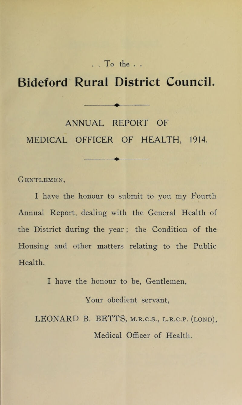. . To the . . Bideford Rural District Council. ♦ ANNUAL REPORT OF MEDICAL OFFICER OF HEALTH, 1914. Gentlemen, I have the honour to submit to you my Fourth Annual Report, dealing with the General Health of the District during the year ; the Condition of the Housing and other matters relating to the Public Health. I have the honour to be, Gentlemen, Your obedient servant, LEONARD B. BETTS, m.r.c.s., l.r.c.p. (lond), Medical Officer of Health.