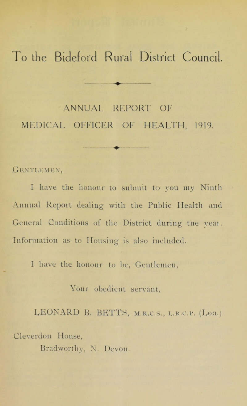 I o the Bideford Rural District Council. ANNUAL REPORT OF MEDICAL OFFICER OF HEALTH, 1919. Gknti.kmkn, I have the honour to submit to you my Ninth Annual Report dealing with the Public Health and General Conditions of the District during tne yeai. Information as to Housing is also included. I have the honour to be, Gentlemen, Your LEONARD B. obedient servant, BETTS, m r.c.s., L.R.e.r. (Lon.) Cleverdon I louse, Brad worthy, N. Devon.