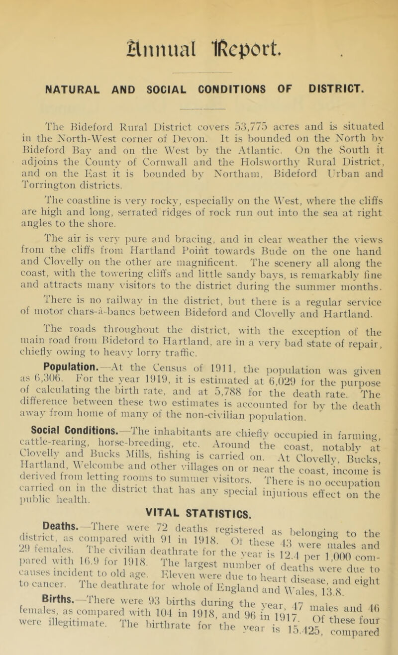 Hmuial IRcport NATURAL AND SOCIAL CONDITIONS OF DISTRICT. The Bideford Rural District covers 53,775 acres and is situated in the North-West corner of Devon. It is bounded on the North by Bideford Bay and on the West by the Atlantic. On the South it adjoins the County of Cornwall and the Holsworthy Rural District, and on the East it is bounded by Northam, Bideford Urban and Torrington districts. The coastline is very rocky, especially on the West, where the cliffs are high and long, serrated ridges of rock run out into the sea at right angles to the shore. The air is very pure and bracing, and in clear weather the views from the cliffs from Hartland Point towards Bude on the one hand and Clovelly on the other are magnificent. The scenery all along the coast, with the towering cliff’s and little sandy bays, is remarkably fine and attracts many visitors to the district during the summer months. 1 here is no railway in the district, but theie is a regular service ol motor ehars-a-bancs between Bideford and Clovelly and Hartland. The roads throughout the district, with the exception of the main road from Bideford to Hartland, are in a verv bad state of repair, chiefly owing to heavy lorry traffic. Population. At the Census of 1011, the population was given as 6,306. For the year 1919, it is estimated at 6,029 for the purpose of calculating the birth rate, and at 5,788 for the death rate. The difference between these two estimates is accounted for by the death away irom home ol many of the non-civilian population Social Conditions. -The inhabitants are chiefly occupied in farming, cattle-rearing, horse-breeding. etc. Around the coast, notable at Cknelly and Bucks Mills, fishing is carried on. At Clovellv Bucks Hartland, Welcombe and other villages on or near the coast, 'income is derived from letting rooms to summer visitors. There is no occunation pubhT health ^ dlStnCt that h&S any Special injurious effect in the VITAL STATISTICS. Deaths. There were 72 deaths registered as belomnm? to the district, as compared with 91 in 1918 Of these n g g , , females. The civilian deathrate for the‘7^ is 12 1  ,”XS? vith Hi.b for 11)18. The largest S' d^tTwlTduT^ causes incident to old age. E leven were due to < 7- ,lue ,to Hi cancer. The deathrate for wlmlehTug.Ud S ‘wSlii g' Births.—There were 93 births during the vear 17 ,i i „• females, as compared with 104 in 1918, and 96 in 1917 aU<J ’ were i.legithnat. The birthrate for'the