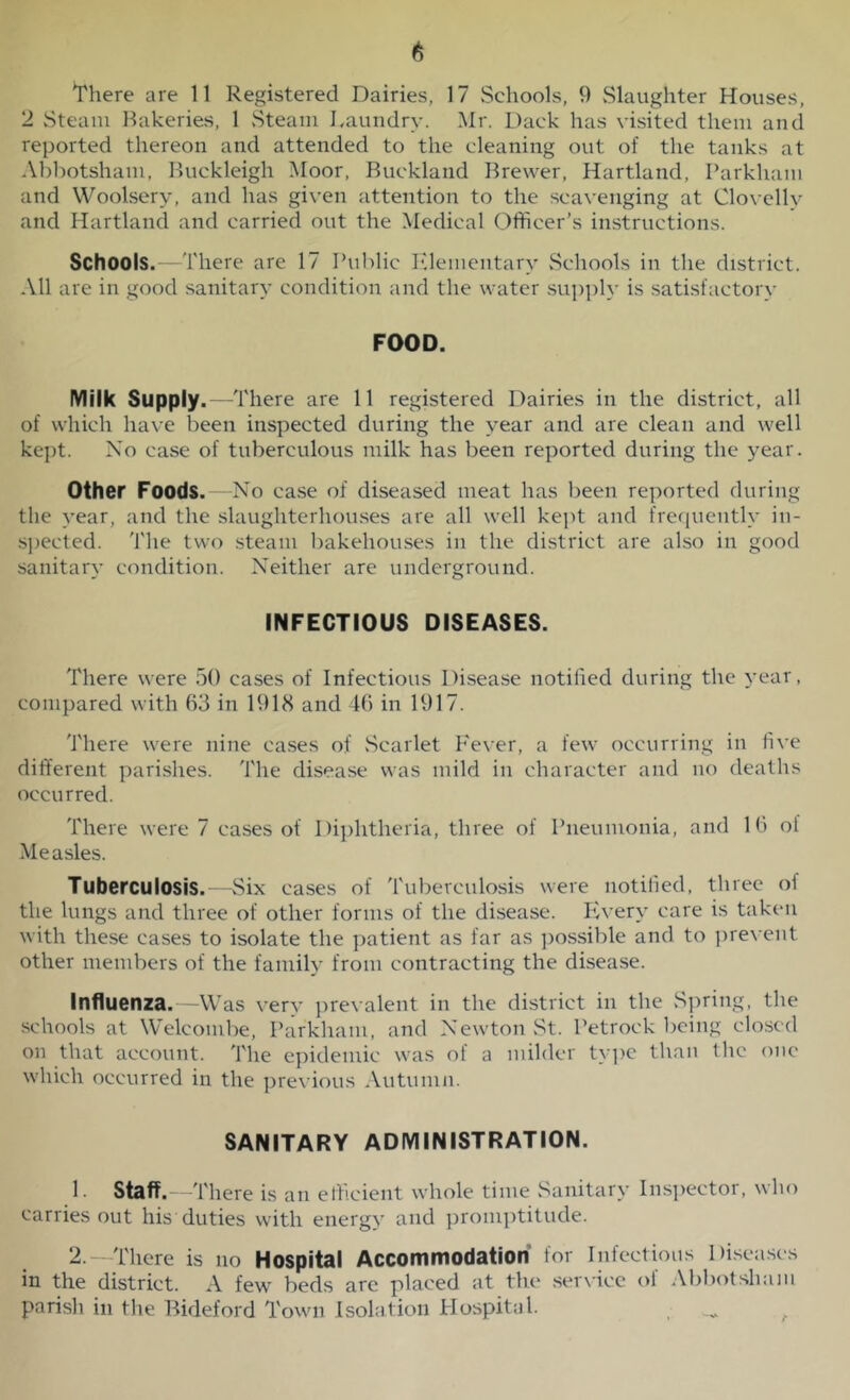 There are 11 Registered Dairies, 17 Schools, 9 Slaughter Houses, 2 Steam Bakeries, 1 Steam Laundry. Mr. Hack has visited them and reported thereon and attended to the cleaning out of the tanks at Abbotsham, Buckleigh Moor, Buckland Brewer, Hartland, Parkham and Woolsery, and has given attention to the scavenging at Clovellv and Hartland and carried out the Medical Officer's instructions. Schools.—There are 17 Public Elementary Schools in the district. All are in good sanitary condition and the water supply is satisfactory FOOD. Milk Supply .—There are 11 registered Dairies in the district, all of which have been inspected during the year and are clean and well kept. No case of tuberculous milk has been reported during the year. Other Foods.—No case of diseased meat has been reported during the year, and the slaughterhouses are all well kept and frequently in- spected. The two steam bakehouses in the district are also in good sanitary condition. Neither are underground. INFECTIOUS DISEASES. There were 50 cases of Infectious Disease notified during the year, compared with 63 in 1918 and 46 in 1917. There were nine cases of .Scarlet Fever, a few occurring in five different parishes. The disease was mild in character and no deaths occurred. There were 7 cases of Diphtheria, three of Pneumonia, and 16 of Measles. Tuberculosis.—Six cases of Tuberculosis were notified, three of the lungs and three of other forms of the disease. Every care is taken with these cases to isolate the patient as far as possible and to prevent other members of the family from contracting the disease. Influenza.—Was very prevalent in the district in the Spring, the schools at Welcombe, Parkham, and Newton St. Petrock being closed on that account. The epidemic was of a milder type than the one which occurred in the previous Autumn. SANITARY ADMINISTRATION. 1. Staff. —There is an efficient whole time Sanitary Inspector, who carries out his duties with energy and promptitude. 2. —There is no Hospital Accommodation for Infectious Diseases in the district. A few beds are placed at the service of Abbotsham parish in the Bideford Town Isolation Hospital.