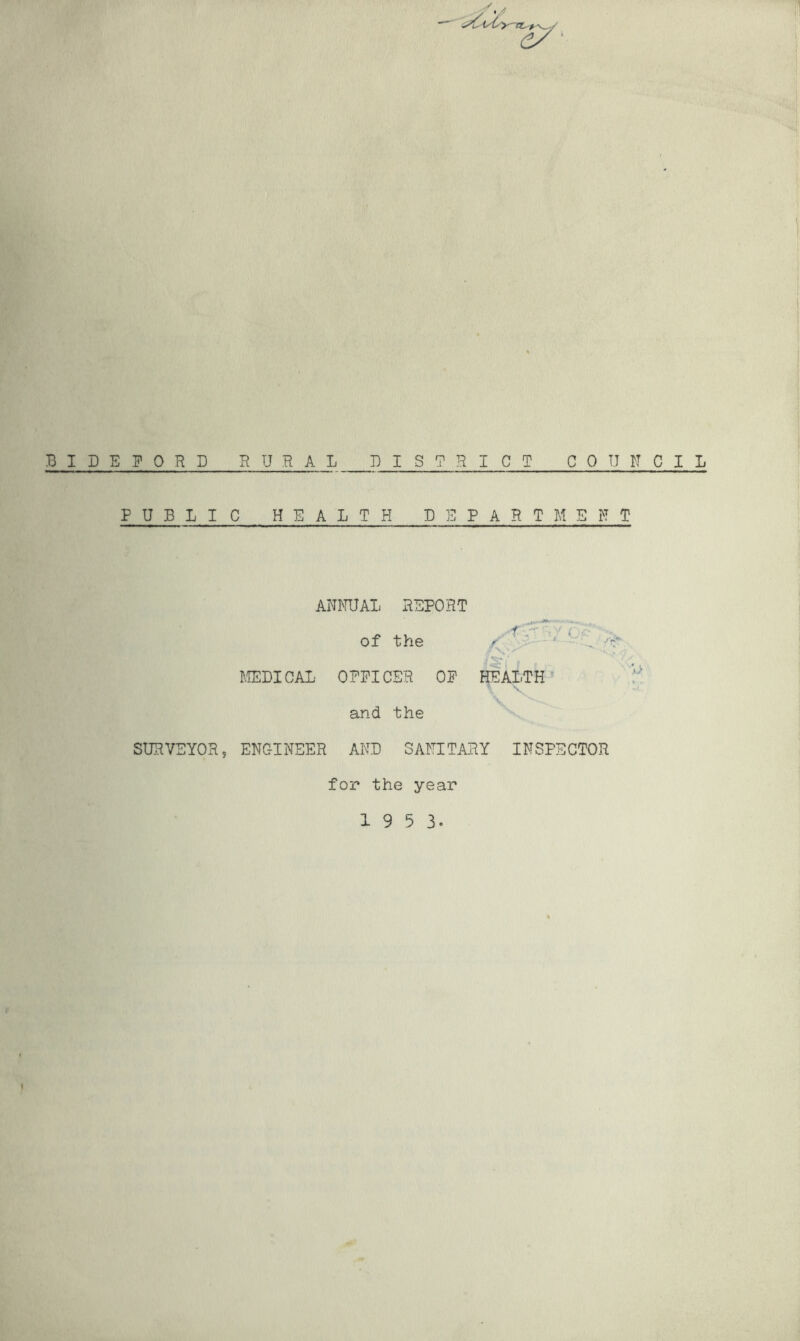 BIDEFORD RURAL DISTRICT COUNCIL PUBLIC HEALTH DEPARTMENT ANNUAL REPORT ■f ' 4 . of the / ' . ^ r\y' ■ MEDICAL- OFFICER OF HEALTH and the SURVEYOR, ENGINEER AND SANITARY INSPECTOR for the year 1 9 5 3- i