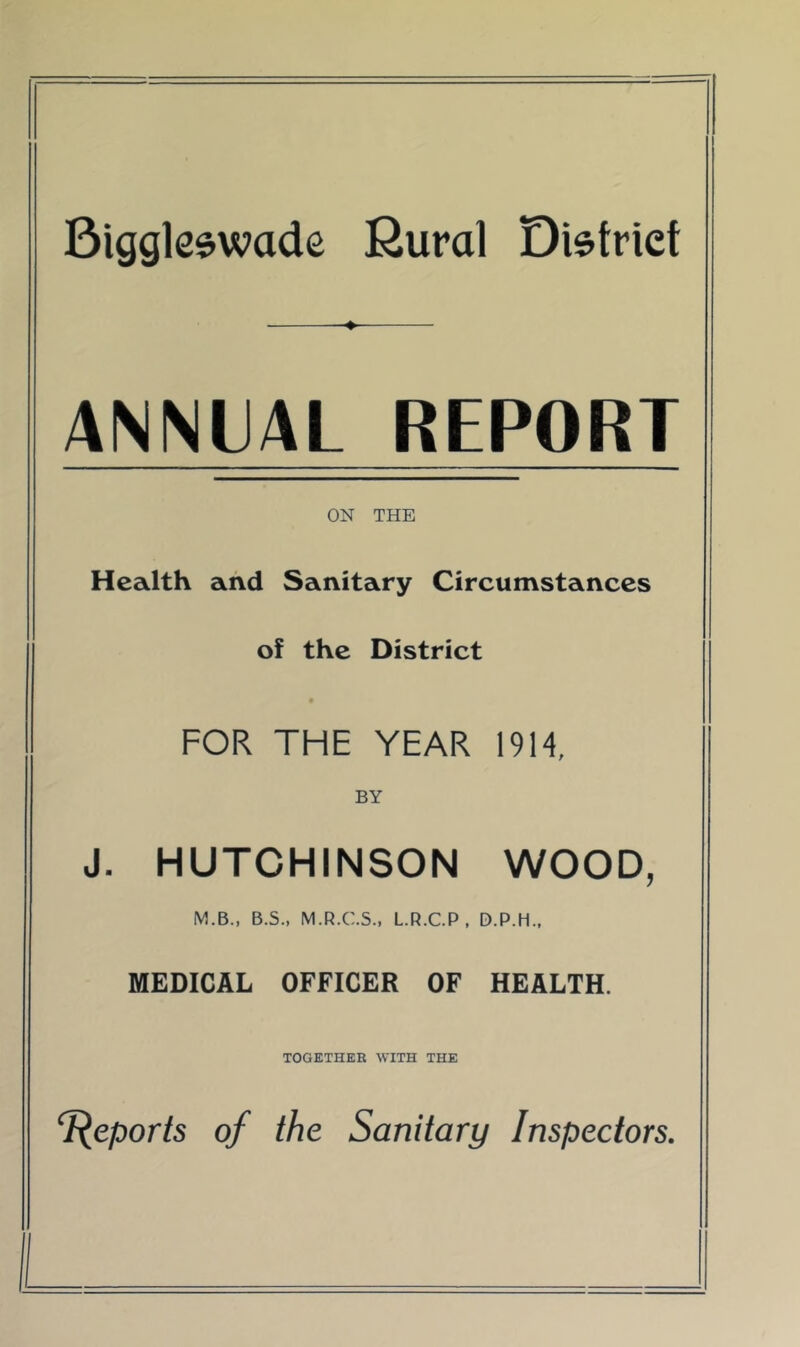 Biggleswade Kural District —♦ ANNUAL REPORT ON THE Health and Sanitary Circumstances of the District FOR THE YEAR 1914, BY J. HUTCHINSON WOOD, M.B., B.S., M.R.C.5., L.R.C.P , D.P.H.. MEDICAL OFFICER OF HEALTH. TOGETHER WITH THE Reports of the Sanitary Inspectors.