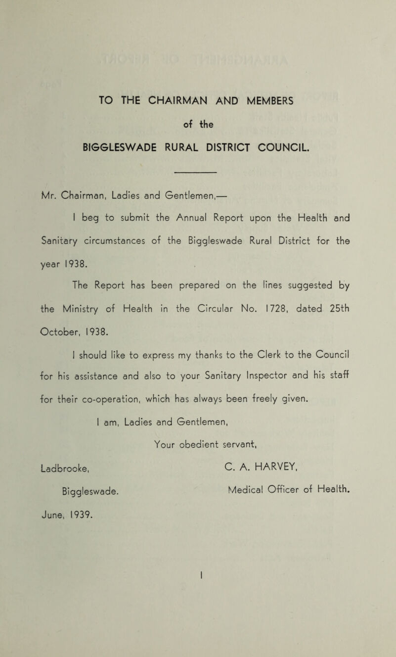 TO THE CHAIRMAN AND MEMBERS of the BIGGLESWADE RURAL DISTRICT COUNCIL Mr. Chairman, Ladles and Gentlemen,— I beg to submit the Annual Report upon the Health and Sanitary circumstances of the Biggleswade Rural District for the year 1938. The Report has been prepared on the lines suggested by the Ministry of Health in the Circular No. 1728, dated 25th October, 1938. I should like to express my thanks to the Clerk to the Council for his assistance and also to your Sanitary Inspector and his staff for their co-operation, which has always been freely given. I am. Ladies and Gentlemen, Your obedient servant, Ladbrooke, C. A. HARVEY, Biggleswade. t/ledical Officer of Health, June, 1939.