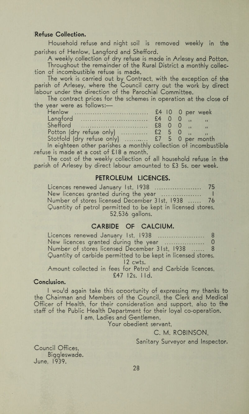 Refuse Collection. Household refuse and night soil Is removed weekly In the parishes of Henlow, Langford and Shefford. A weekly collection of dry refuse Is made In Arlesey and Potton. Throughout the remainder of the Rural District a monthly collec- tion of Incombustible refuse Is made. The work Is carried out by Contract, with the exception of t-he parish of Arlesey, where the Council carry out the work by direct labour under the direction of the Parochial Committee. The contract prices for the schemes In operation at t-he close of the year were as follows:— Henlow £4 10 0 per week Langford £4 0 0,, Shefford £8 0 0 ,, Potton (dry refuse only) £2 5 0,, ,, Stotfold (dry refuse only) £7 5 0 per month In eighteen other parishes a monthly collection of Incombustible .refuse Is made at a cost of £18 a month. The cost of the weekly collection of all household refuse In the parish of Arlesey by direct labour amounted to £3 5s. oer week. PETROLEUM LICENCES. Licences renewed January ist, 1938 75 New licences granted during the year I Number of stores licensed December 31st, 1938 76 Quantity of petrol permitted to be kept In licensed stores, 52,536 gallons. CARBIDE OF CALCIUM. Licences renewed January Ist, 1938 8 New licences granted during the year 0 Number of stores licensed December 31st, 1938 8 Quantity of carbide permitted to be kept In licensed stores, 12 cwts. Amount collected In fees for Petrol and Carbide licences, £47 12s. 1 Id. Conclusion. 1 wou'd again take this opoortunlty of expressing my thanks to the Chairman and Members of the Council, the Clerk and Medical Officer of Health, for their consideration and support, also to the staff of the Public Health Department for their loyal co-operation. I am. Ladles and Gentlemen, Your obedient servant, C. M. ROBINSON. Sanitary Surveyor and Inspector. Council Offices, Biggleswade. June, 1939.