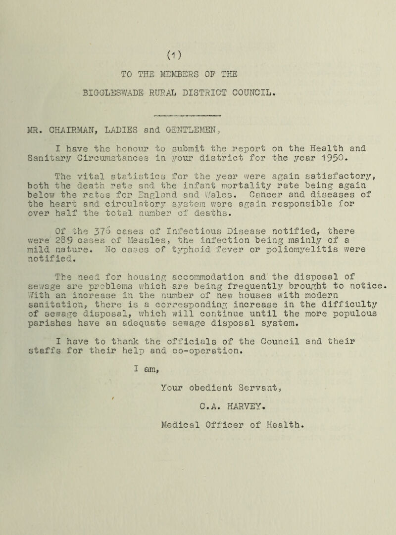 TO THE MEMBERS OP THE BIGGLESWADE RURAL DISTRICT COUNCIL. MR. CHAIRMAN, LADIES and GENTLEMEN, I have the honour to submit the report on the Health and Sanitary Circumstances in your district for the year 1950. The vital statistics for the year were again satisfactory, both the death rate and the infant mortality rate being again below the rates for England and Wales. Cancer and diseases of the heart and circulatory system were again responsible for over half the total number of deaths. Of the yjo cases of Infectious Disease notified, there were 289 cases of Measles, the infection being mainly of a mild nature. No cases of typhoid fever or poliomyelitis were notified. The need for housing accommodation and the disposal of sewage are problems which are being frequently brought to notice. With an increase in the number of new houses with modern sanitation, there is a corresponding increase in the difficulty of sewage disposal, which will continue until the more populous parishes have an adequate sewage disposal system. I have to thank the officials of the Council and their staffs for their help and co-operation. I am, Your obedient Servant, / C.A. HARVEY. Medical Officer of Health.