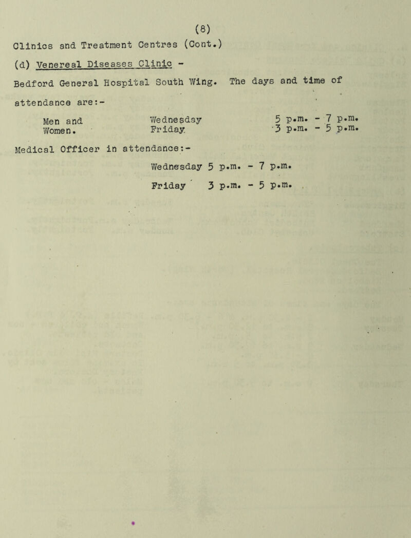 Clinics and Treatment Centres (Cont.) (d) Venereal Diseases Clinic - Bedford General Hospital South Wing. The days and time of attendance are:- Men and Wednesday 5 p«m. - 7 Women. Friday 3 p-m. - 5 P*m. Medical Officer in attendance:- Wednesday 5 p*m. - 7 p.m. Friday 3 p-m. - 5 p*ni.