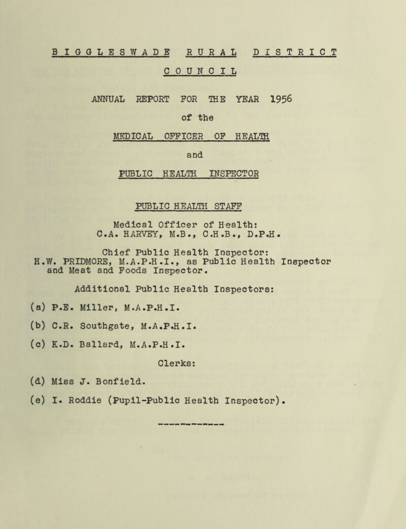 COUNCIL ANNUAL REPORT FOR THE YEAR 1956 of the MEDICAL OFFICER OF HEALTH and PUBLIC HEALTH INSPECTOR PUBLIC HEALTH STAFF Medical Officer of Health: C.A. HARVEY, M.B., C.H.B., D.P.H. Chief Public Health Inspector: H.W. PRIDMORE, M.A.P.H.I., as Public Health Inspector and Meat and Poods Inspector. Additional Public Health Inspectors: (a) P.E. Miller, M.A.P.H.I. (b) C.R. Southgate, M.A.P.H.I. (c) K.D. Ballard, M.A.P.H.I. Clerks: (d) Miss J. Bonfield.