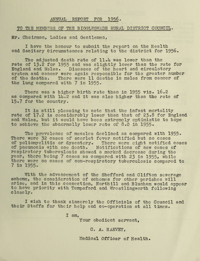 ANNUAL REPORT FOR 1956. TO THE MEL/IBERS OP THE BIGGLESWADE RURAL DISTRICT COUNCIL, Mr. Chairman, Ladies and Gentlemen, I have the honour to submit the report on the Health and Sanitary Circumstances relating to the district for 1956. The adjusted death rate of 11.4 was lower than the rate of 13*2 for 1955 and was slightly lower than the rate for England and Wales. Diseases of the heart and circulatory system and cancer were again responsible for the greater number of the deaths. There were 11 deaths in males from cancer of the lung compared with 7 in 1955• There was a higher birth rate than in 1955 viz. 16.2 as compared with 14o2 and it was also higher than the rate of 15«7 for the country. It is still pleasing to note that the infant mortality rate of 17.2 is considerably lower than that of 23*8 for England and Wales, but it would have been extremely optimistic to hope to achieve the abnormally lower rate of 8.0 in 1955* The prevalence of measles declined as compared with 1955* There were 32 cases of scarlet fever notified but no cases of poliomyelitis or dysentery. There were eight notified cases of pneumonia with one death. Notifications of new cases of respiratory tuberculosis showed a marked decrease during the year, there being 7 cases as compared with 23 in 1955, while there were no cases of non-respiratory tuberculosis compared to 7 in 1955. With the advancement of the Shefford and Clifton sewerage scheme, the consideration of schemes for other parishes will arise, and in this connection, Northill and Blunham would appear to have priority with Tempsford and ?/rostlingworth following closely. I wish to thank sincerely the Officials of the Council and their Staffs for their help and co-operation at all times. I am. Your obedient servant, C. A. HARVEY, Medical Officer of Health