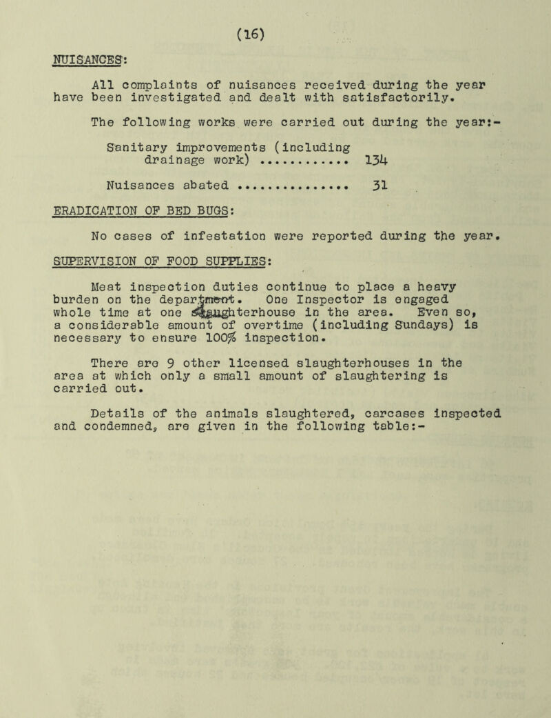 NUISANCES: All complaints of nuisances received during the year have been investigated and dealt with satisfactorily. The following works were carried out during the year:- Sanitary improvements (including drainage work) 134 Nuisances abated 31 ERADICATION OF BED BUGS: No cases of infestation were reported during the year, SUPERVISION OF FOOD SUPPLIES: Meat inspection duties continue to place a heavy burden on the departmetvt. One Inspector is engaged whole time at one slaughterhouse in the area. Even so, a considerable amount of overtime (including Sundays) is necessary to ensure 100^ inspection. There are 9 other licensed slaughterhouses in the area at which only a small amount of slaughtering is carried out. Details of the animals slaughtered, carcases inspected and condemned, are given in the following table:-