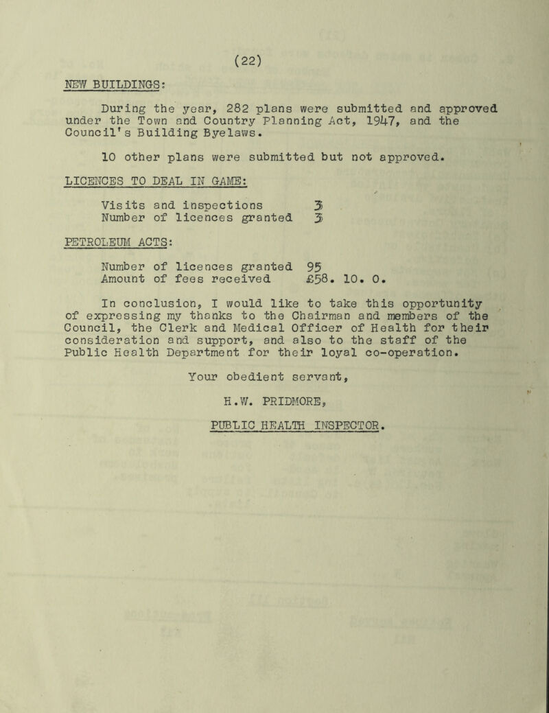 NEW BUILDINGSJ During the year, 282 plans were submitted and approved under the Town and Country Planning Act, 1947, and the Council’s Building Byelaws. 10 other plans were submitted but not approved. LICENCES TO DEAL IN GADIE: Visits and inspections 3 Number of licences granted 3 PETROLEIBA ACTS: Number of licences granted 95 Amount of fees received £58- 10. 0. In conclusion, I would like to take this opportunity of expressing my thanks to the Chairman and members of the Council, the Clerk and Medical Officer of Health for their consideration and support, and also to the staff of the Public Health Department for their loyal co-operation. Your obedient servant, H.W. PRIDMORE, PUBLIC HEALTH INSPECTOR.