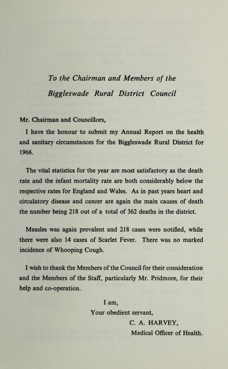 To the Chairman and Members of the Biggleswade Rural District Council Mr. Chairman and Councillors, I have the honour to submit my Annual Report on the health and sanitary circumstances for the Biggleswade Rural District for 1966. The vital statistics for the year are most satisfactory as the death rate and the infant mortality rate are both considerably below the respective rates for England and Wales. As in past years heart and circulatory disease and cancer are again the main causes of death the number being 218 out of a total of 362 deaths in the district. Measles was again prevalent and 218 cases were notified, while there were also 14 cases of Scarlet Fever. There was no marked incidence of Whooping Cough. I wish to thank the Members of the Council for their consideration and the Members of the Staff, particularly Mr. Pridmore, for their help and co-operation. I am. Your obedient servant, C. A. HARVEY, Medical Officer of Health.