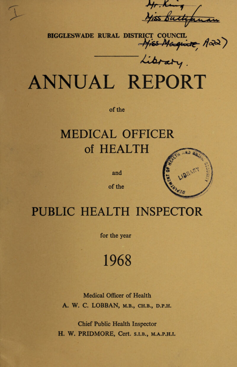BIGGLESWADE RURAL DISTRICT COUNCIL tyss Mc^UxJ^ ANNUAL REPORT of the MEDICAL OFFICER of HEALTH and of the PUBLIC HEALTH INSPECTOR for the year 1968 Medical Officer of Health A. W. C. LOBBAN, m.b., ch.b., d.p.h. Chief Public Health Inspector H. W. PRIDMORE, Cert, s.i.b., m.a.p.h.i.