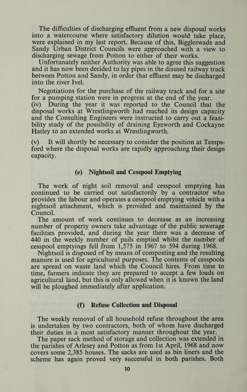 The difficulties of discharging effluent from a new disposal works into a watercourse where satisfactory dilution would take place, were explained in my last report. Because of this, Biggleswade and Sandy Urban District Councils were approached with a view to discharging sewage from Potton to either of their works. Unfortunately neither Authority was able to agree this suggestion and it has now been decided to lay pipes in the disused railway track between Potton and Sandy, in order that effluent may be discharged into the river Ivel. Negotiations for the purchase of the railway track and for a site for a pumping station were in progress at the end of the year. (iv) During the year it was reported to the Council that the disposal works at Wrestlingworth had reached its design capacity and the Consulting Engineers were instructed to carry out a feasi- bility study of the possibility of draining Eyeworth and Cockayne Hatley to an extended works at Wrestlingworth. (v) It will shortly be necessary to consider the position at Temps- ford where the disposal works are rapidly approaching their design capacity. (e) Nightsoil and Cesspool Emptying The work of night soil removal and cesspool emptying has continued to be carried out satisfactorily by a contractor who provides the labour and operates a cesspool emptying vehicle with a nightsoil attachment, which is provided and maintained by the Council. The amount of work continues to decrease as an increasing number of property owners take advantage of the public sewerage facilities provided, and during the year there was a decrease of 440 in the weekly number of pails emptied whilst the number of cesspool emptyings fell from 1,575 in 1967 to 594 during 1968. Nightsoil is disposed of by means of composting and the resulting manure is used for agricultural purposes. The contents of cesspools are spread on waste land which the Council hires. From time to time, farmers indicate they are prepared to accept a few loads on agricultural land, but this is only allowed when it is known the land will be ploughed immediately after application. (f) Refuse Collection and Disposal The weekly removal of all household refuse throughout the area is undertaken by two contractors, both of whom have discharged their duties in a most satisfactory manner throughout the year. The paper sack method of storage and collection was extended in the parishes of Arlesey and Potton as from 1st April, 1968 and now covers some 2,385 houses. The sacks are used as bin liners and the scheme has again proved very successful in both parishes. Both