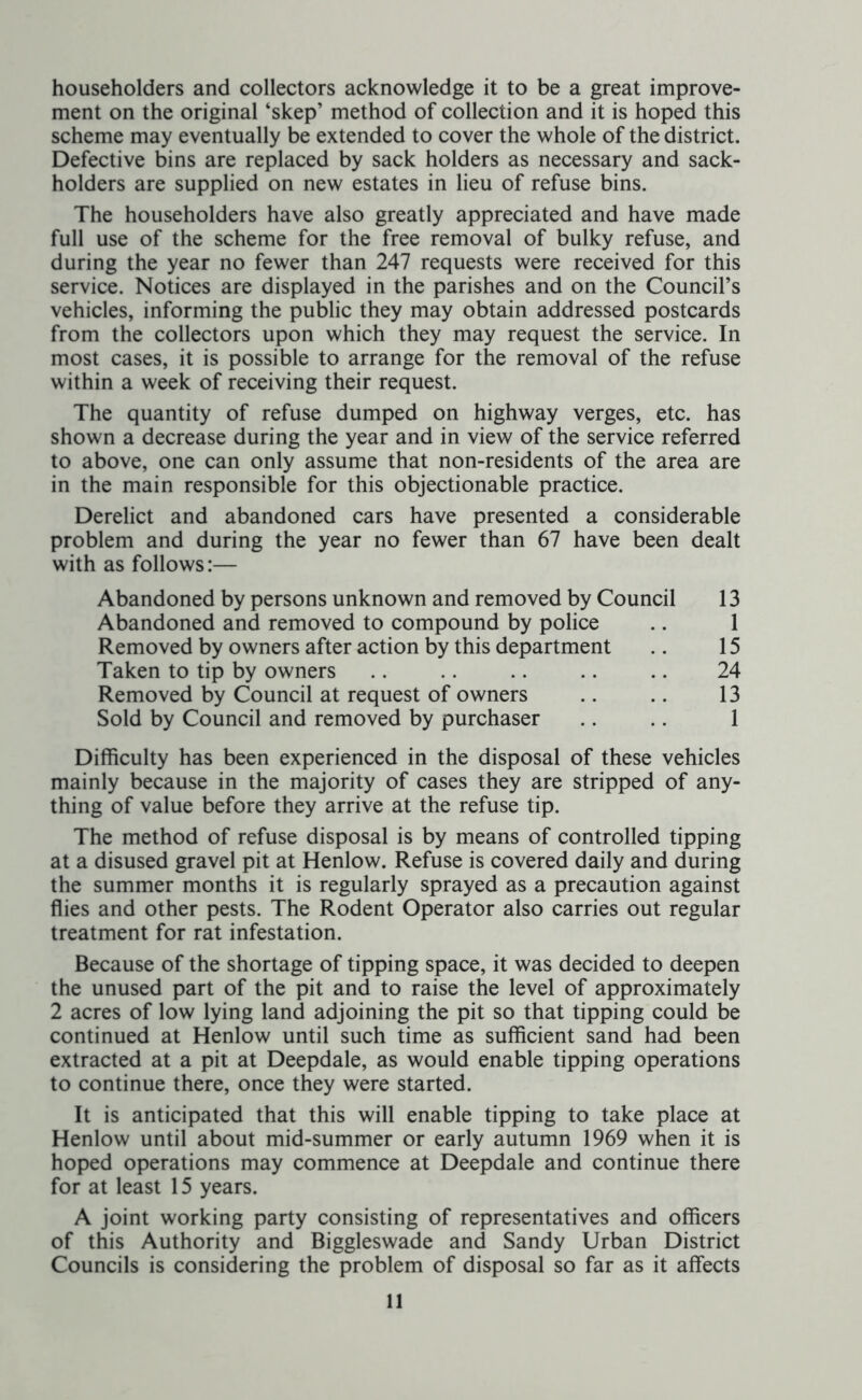 householders and collectors acknowledge it to be a great improve- ment on the original ‘skep’ method of collection and it is hoped this scheme may eventually be extended to cover the whole of the district. Defective bins are replaced by sack holders as necessary and sack- holders are supplied on new estates in lieu of refuse bins. The householders have also greatly appreciated and have made full use of the scheme for the free removal of bulky refuse, and during the year no fewer than 247 requests were received for this service. Notices are displayed in the parishes and on the Council’s vehicles, informing the public they may obtain addressed postcards from the collectors upon which they may request the service. In most cases, it is possible to arrange for the removal of the refuse within a week of receiving their request. The quantity of refuse dumped on highway verges, etc. has shown a decrease during the year and in view of the service referred to above, one can only assume that non-residents of the area are in the main responsible for this objectionable practice. Derelict and abandoned cars have presented a considerable problem and during the year no fewer than 67 have been dealt with as follows:— Abandoned by persons unknown and removed by Council 13 Abandoned and removed to compound by police .. 1 Removed by owners after action by this department .. 15 Taken to tip by owners .. .. .. .. 24 Removed by Council at request of owners .. .. 13 Sold by Council and removed by purchaser .. .. 1 Difficulty has been experienced in the disposal of these vehicles mainly because in the majority of cases they are stripped of any- thing of value before they arrive at the refuse tip. The method of refuse disposal is by means of controlled tipping at a disused gravel pit at Henlow. Refuse is covered daily and during the summer months it is regularly sprayed as a precaution against flies and other pests. The Rodent Operator also carries out regular treatment for rat infestation. Because of the shortage of tipping space, it was decided to deepen the unused part of the pit and to raise the level of approximately 2 acres of low lying land adjoining the pit so that tipping could be continued at Henlow until such time as sufficient sand had been extracted at a pit at Deepdale, as would enable tipping operations to continue there, once they were started. It is anticipated that this will enable tipping to take place at Henlow until about mid-summer or early autumn 1969 when it is hoped operations may commence at Deepdale and continue there for at least 15 years. A joint working party consisting of representatives and officers of this Authority and Biggleswade and Sandy Urban District Councils is considering the problem of disposal so far as it affects
