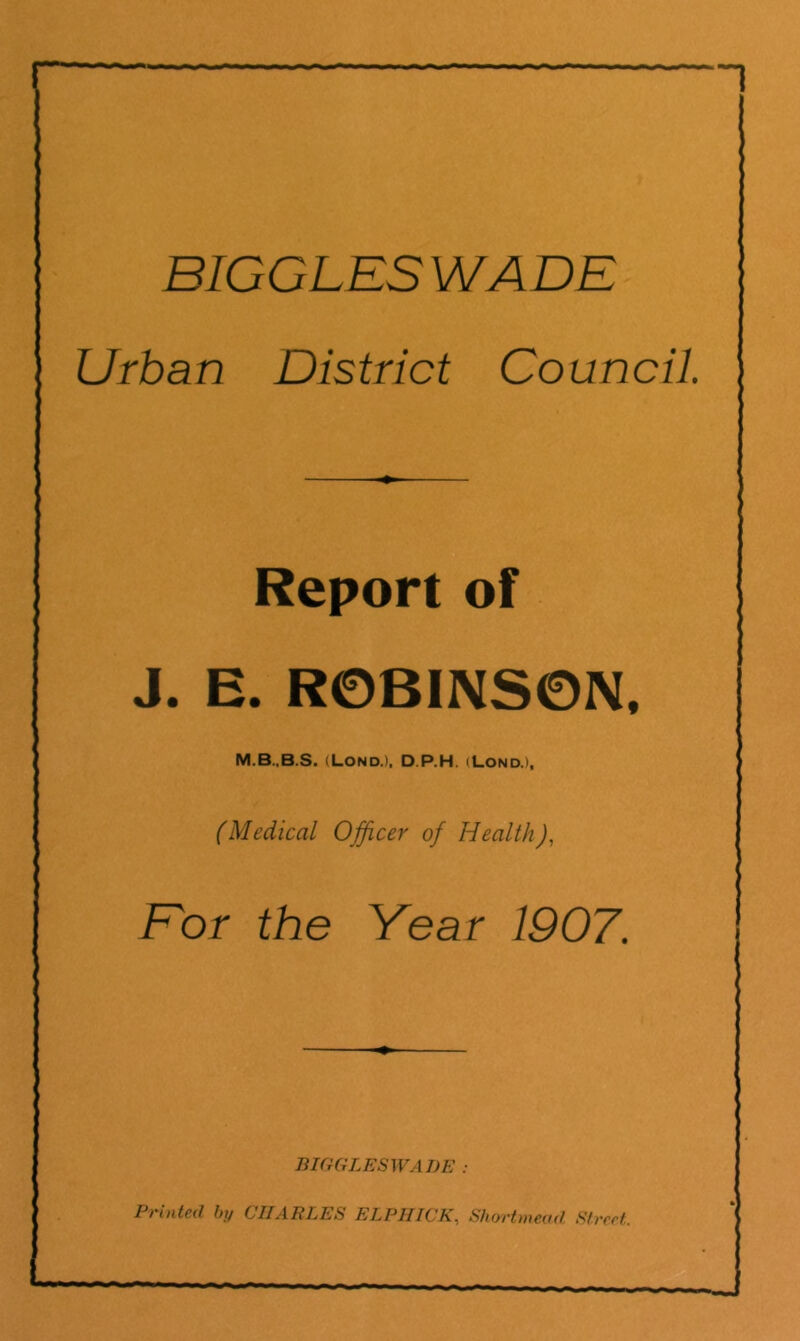 BIGGLESWADE Urban District Council. Report of J. E. R0BINS0N. (Lond.), D.P.H. (Lond.), (Medical Officer of Health), Eor the Year 1907. BIGGLESWADE : Printed by CIIARLES ELPHICK, Shortmeud Street.