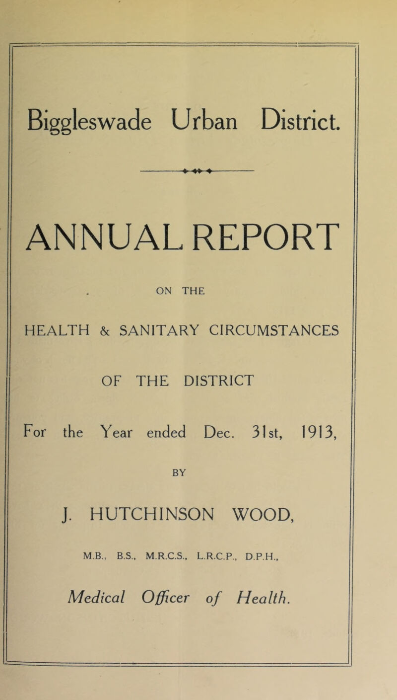 Biggleswade Urban District. » ♦» 4 ANNUAL REPORT ON THE HEALTH & SANITARY CIRCUMSTANCES OF THE DISTRICT For the Year ended Dec. 31st, 1913, BY J. HUTCHINSON WOOD, M.B., B.S.. M.R.C.S., L.R.C.P.. D.P.H., Medical Officer of Health.