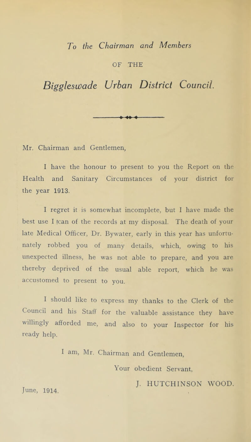 To the Chairman and Members OF THE Biggleswade Urban District Council. Mr. Chairman and Gentlemen, I have the honour to present to you the Report on the Health and Sanitary Circumstances of your district for the year 1913. I regret it is somewhat incomplete, but I have made the best use I fcan of the records at my disposal. The death of your late Medical Officer, Dr. Bywater, early in this year has unfortu- nately robbed you of many details, which, owing to his unexpected illness, he was not able to prepare, and you are thereby deprived of the usual able report, which he was accustomed to present to you. I should like to express my thanks to the Clerk of the Council and his Staff for the valuable assistance they have willingly afforded me, and also to your Inspector for his ready help. I am, Mr. Chairman and Gentlemen, June, 1914. Your obedient Servant. J. HUTCHINSON WOOD.