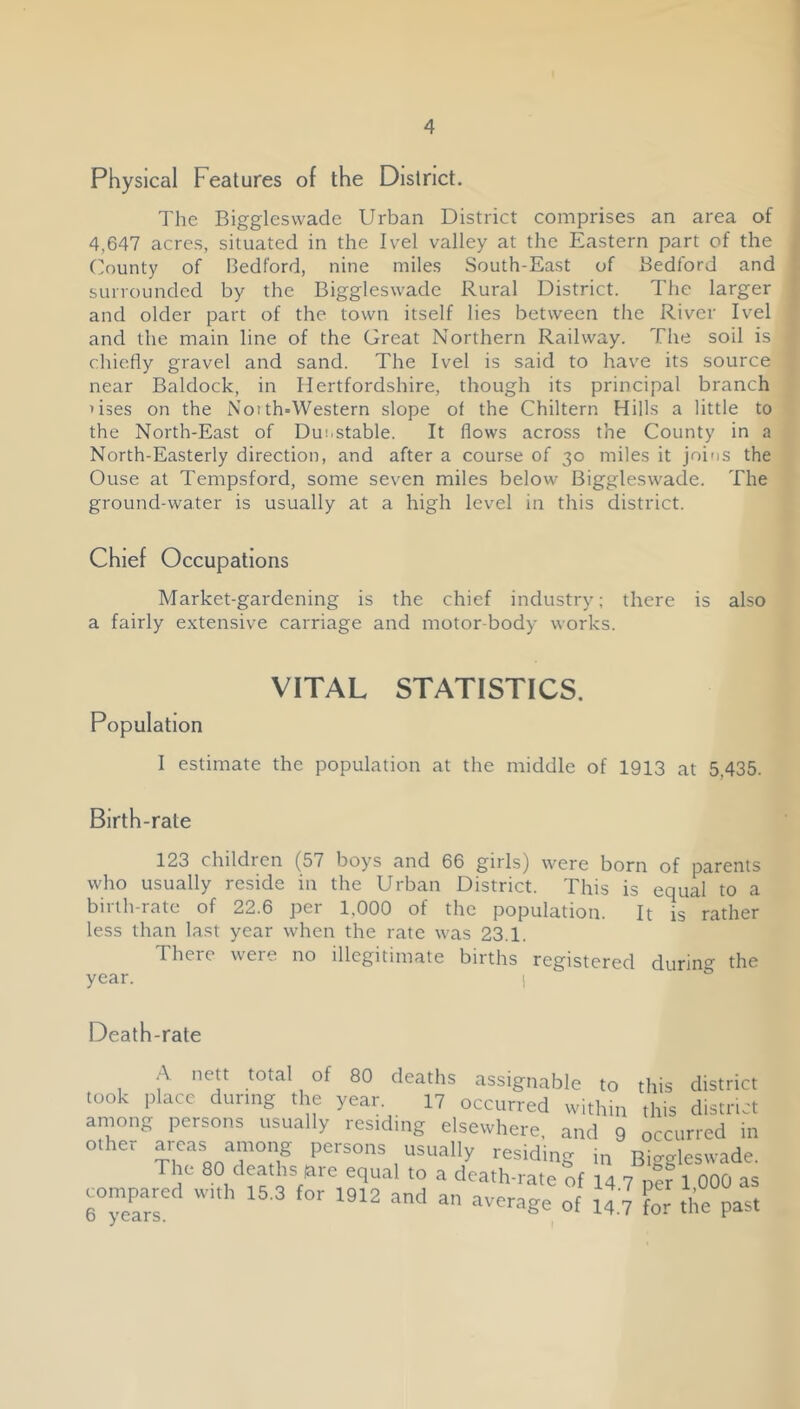 Physical Features of the District. The Biggleswade Urban District comprises an area of 4,647 acres, situated in the Ivel valley at the Eastern part of the (lounty of Bedford, nine miles South-East of Bedford and surrounded by the Biggleswade Rural District. The larger and older part of the town itself lies between the River Ivel and the main line of the Great Northern Railway. The soil is chietly gravel and sand. The Ivel is said to have its source near Baldock, in Hertfordshire, though its principal branch uses on the Notth=Western slope of the Chiltern Hills a little to the North-East of Dunstable. It flows across the County in a North-Easterly direction, and after a course of 30 miles it joins the Ouse at Tempsford, some seven miles below Biggleswade. The ground-water is usually at a high level in this district. Chief Occupations Market-gardening is the chief industry; there is also a fairly extensive carriage and motor-body works. VITAL STATISTICS. Population I estimate the population at the middle of 1913 at 5,435. Birth-rate 123 children (57 boys and 66 girls) were born of parents who usually reside in the Urban District. This is equal to a birth-rate of 22.6 per 1,000 of the population. It is rather less than last year when the rate was 23.1. There were no illegitimate births registered during the year. j Death-rate A nett total of 80 deaths assignable to this district took ,,lacc during the year. 17 occurred within this district aniong persons usually residing elsewhere, and 9 occurred in other among persons usually residing tn Biggleswade. The 80 deaths nre equal to a death-rate of 14 7 per 1 000 as compared with 16.3 for 1912 and an average of 14.7 for the past
