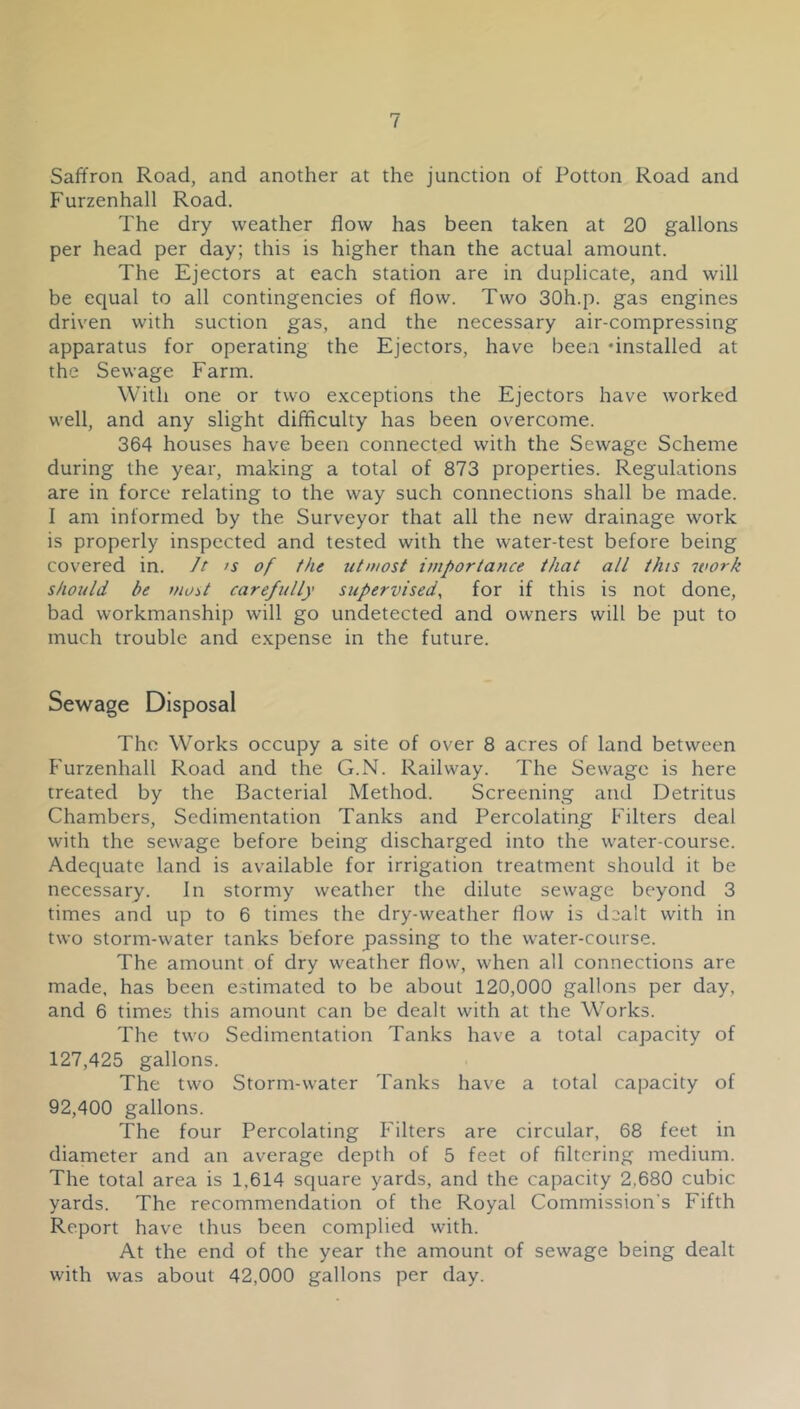 Saffron Road, and another at the junction of Potton Road and Furzenhall Road. The dry weather flow has been taken at 20 gallons per head per day; this is higher than the actual amount. The Ejectors at each station are in duplicate, and will be equal to all contingencies of flow. Two SOh.p. gas engines driven with suction gas, and the necessary air-compressing apparatus for operating the Ejectors, have been ‘installed at the Sewage Farm. With one or two exceptions the Ejectors have worked well, and any slight difficulty has been overcome. 364 houses have been connected with the Sewage Scheme during the year, making a total of 873 properties. Regulations are in force relating to the way such connections shall be made. I am informed by the Surveyor that all the new drainage work is properly inspected and tested with the water-test before being covered in. Jt )s of the ut/nost importance that all this ivork should be most carefully supervised^ for if this is not done, bad workmanship will go undetected and owners will be put to much trouble and e.xpense in the future. Sewage Disposal The Works occupy a site of over 8 acres of land between Furzenhall Road and the G.N. Railway. The Sewage is here treated by the Bacterial Method. Screening and Detritus Chambers, Sedimentation Tanks and Percolating Filters deal with the sewage before being discharged into the water-course. Adequate land is available for irrigation treatment should it be necessary. In stormy weather the dilute sewage beyond 3 times and up to 6 times the dry-weather flow is dealt with in two storm-water tanks before passing to the water-course. The amount of dry weather flow, when all connections are made, has been estimated to be about 120,000 gallons per day, and 6 times this amount can be dealt with at the Works. The two Sedimentation Tanks have a total capacity of 127,425 gallons. The two Storm-water Tanks have a total capacity of 92,400 gallons. The four Percolating Filters are circular, 68 feet in diameter and an average depth of 5 feet of filtering medium. The total area is 1,614 square yards, and the capacity 2,680 cubic yards. The recommendation of the Royal Commission’s Fifth Report have thus been complied with. At the end of the year the amount of sewage being dealt with was about 42,000 gallons per day.