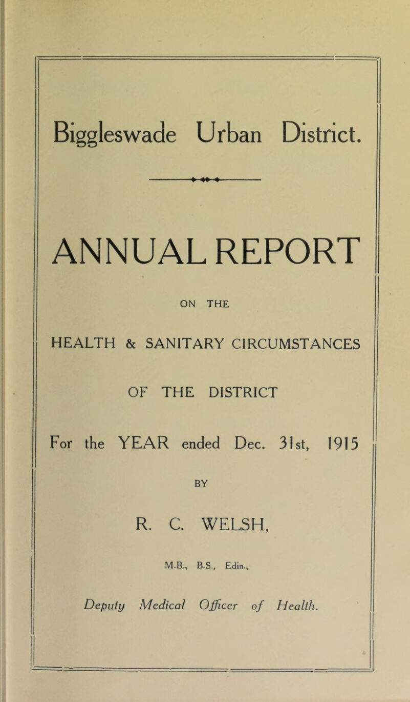 Biggleswade Urban District. » 4» ♦ ANNUAL REPORT ON THE HEALTH & SANITARY CIRCUMSTANCES OF THE DISTRICT For the YEAR ended Dec. 31st, 1913 BY R. C. WELSH, M.B., B.S., Edin., Deputy Medical Officer of Health.