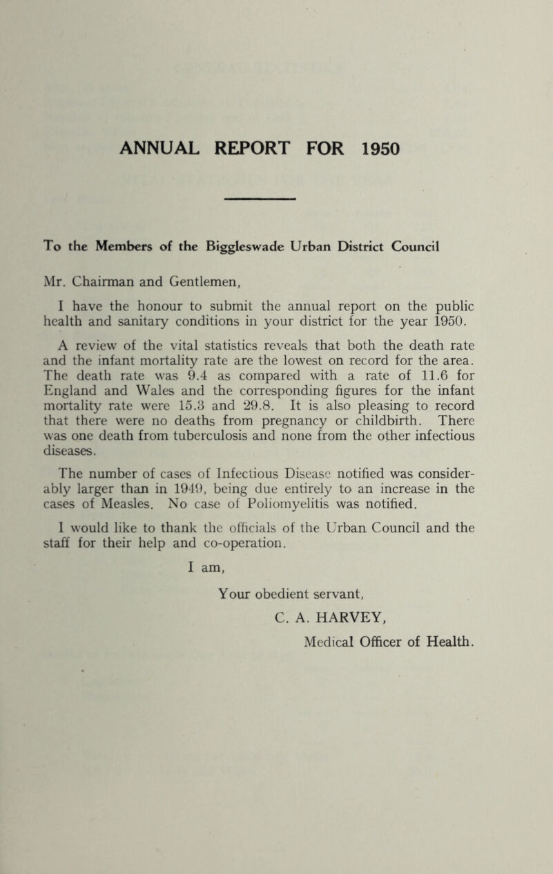 ANNUAL REPORT FOR 1950 To the Members of the Biggleswade Urban District Council Mr. Chairman and Gentlemen, I have the honour to submit the annual report on the public health and sanitary conditions in your district for the year 1950. A review of the vital statistics reveals that both the death rate and the infant mortality rate are the lowest on record for the area. The death rate was 9.4 as compared with a rate of 11.6 for England and Wales and the corresponding figures for the infant mortality rate were 15.3 and 29.8. It is also pleasing to record that there were no deaths from pregnancy or childbirth. There was one death from tuberculosis and none from the other infectious diseases. The number of cases of Infectious Disease notified was consider- ably larger than in 1949, being due entirely to an increase in the cases of Measles. No case of Poliomyelitis was notified. 1 would like to thank the officials of the Urban Council and the staff for their help and co-operation. I am. Your obedient servant. C. A. HARVEY, Medical Officer of Health.