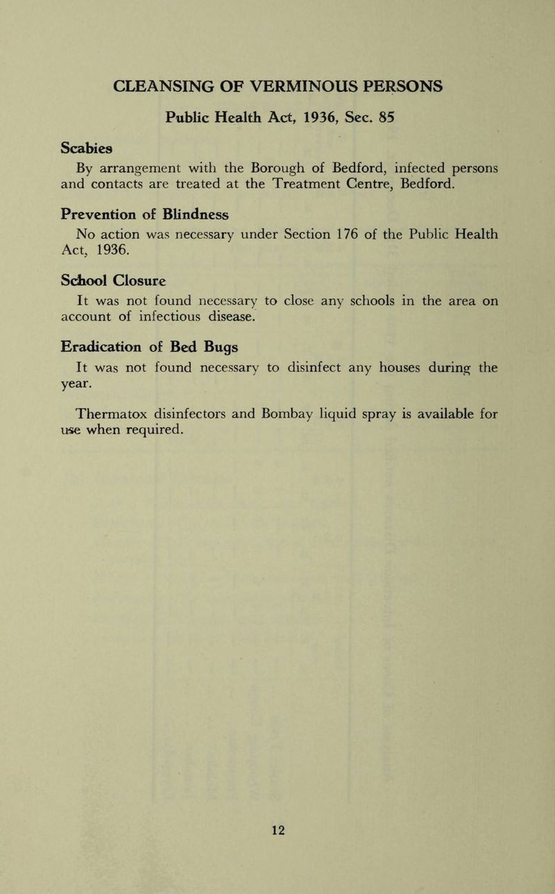 CLEANSING OF VERMINOUS PERSONS Public Health Act, 1936, Sec, 85 Scabies By arrangement with the Borough of Bedford, infected persons and contacts are treated at the Treatment Centre, Bedford. Prevention of Blindness No action was necessary under Section 176 of the Public Health Act, 1936. School Closure It was not found necessary to close any schools in the area on account of infectious disease. Eradication of Bed Bugs It was not found necessary to disinfect any houses during the year. Thermatox disinfectors and Bombay liquid spray is available for use when required.