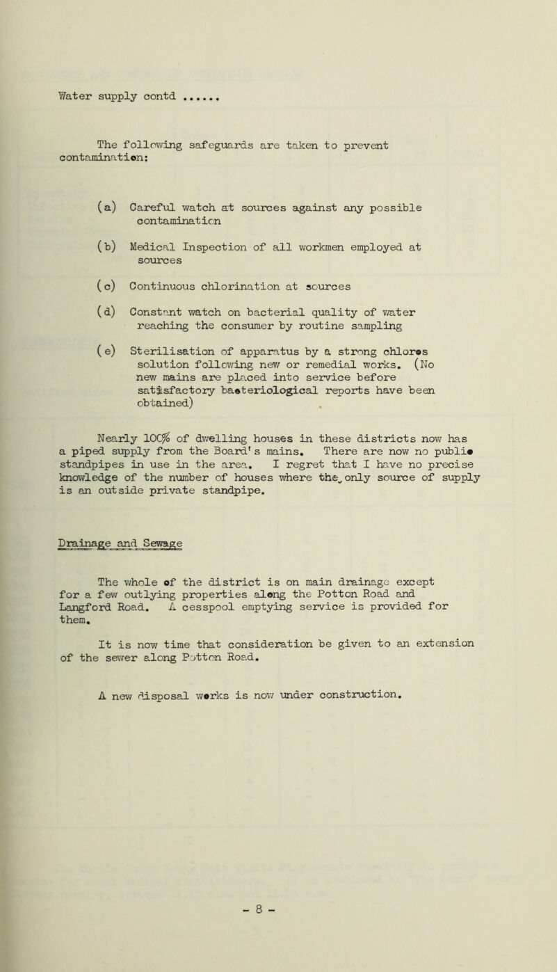 Water supply contd The following safeguards are taken to prevent contamination: (a) Careful watch at sources against any possible contamination (b) Medical Inspection of all workmen employed at sources ( c) Continuous chlorination at sources (d) Constant watch on bacterial quality of water reaching the consumer by routine sampling (e) Sterilisation of apparatus by a strong chloros solution following new or remedial works. (No new mains are placed into service before satisfactory bacteriological reports have been obtained) Nearly lOCfto of dwelling houses in these districts now has a piped supply from the Board’s mains. There are now no public standpipes in use in the area. I regret that I have no precise knowledge of the number of houses where the., only source of supply is an outside private standpipe. The whole of the district is on main drainage except for a few outlying properties along the Potton Hoad and Langford Road. A cesspool emptying service is provided for them. It is now time that consideration be given to an extension of the sewer along Potton Road. A new disposal works is now under construction. - 8 -