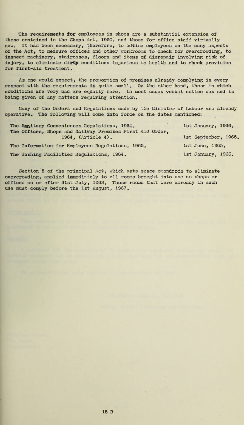 The requirements for employees in shops are a substantial extension of those contained in the Chops Act, 1950, and those for office staff virtually new. It has been necessary, therefore, to advise employees on the many aspects of the Act, to measure offices and other workrooms to check for overcrowding, to inspect machinery, staircases, floors and items of disrepair involving risk of injury, to eliminate dirty conditions injurious to health and to check provision for first-aid treatment. As one would expect, the proportion of premises already complying in every respect with the requirements is quite small. On the other hand, those in which conditions are very bad are equally rare. In most cases verbal notice was and is being given of any matters requiring attention. Many of the Orders and Regulations made by the Minister of Labour are already operative. The following will come into force on the dates mentioned: The Sanitary Conveniences Regulations, 1964. 1st January, 1966. The Offices, Shops and Railway Premises First Aid Order, 1964, (Article 4). 1st September, 1965. The Information for Employees Regulations, 1965, 1st June, 1935. The Y/ashing Facilities Regulations, 1964. 1st January, 1966. Section 5 of the principal Act, which sets space standards to eliminate overcrowding, applied immediately to all rooms brought into use as shops or offices on or after 31st July, 1963. Those rooms that were already in such use must comply before the 1st August, 1967. 15 D