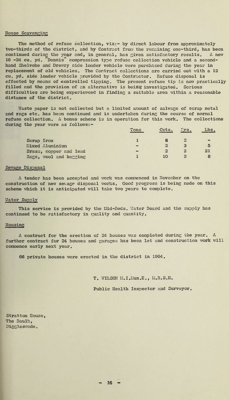 House Scavenging The method of refuse collection, viz:- by direct labour from approximately two-thirds of the district, and by Contract from the remaining one-third, has been continued during the year and, in general, has given satisfactory results. A new 16 -24 cu. yd. Dennis' compression type refuse collection vehicle and a second- hand Shelvoke and Drewry side loader vehicle were purchased during the year in replacement of old vehicles. The Contract collections arc carried out with a 12 cu. yd. side loader vehicle provided by the Contractor. Refuse disposal is effected by means of -controlled tipping. The present refuse tip is now practically filled and the provision of an alternative is beireg investigated. Serious difficulties are being experienced in finding a suitable area within a reasonable distance of the district. Waste paper is not collected but a limited amount of salvage of scrap metal and rags etc. has been continued and is undertaken during the course of normal refuse collection. A bonus scheme is in operation for this work. The collections during the year wore as follows:- Tons Cwt s. Crs. Lbs. Scrap Iron Mixed Aluminium Brass, copper and lead Rags, wool and bagging 1 1 8 2 2 3 5 2 2 21 10 2 8 Sewage Disposal A tender has been accepted and work was commenced in November on the construction of new sev.age disposal works. Good progress is being made on this scheme which it is anticipated will take two years to complete. Water Supply This service is provided by the Mid-Beds. Water Board and the supply has continued to be satisfactory in quality and quantity. Housing A contract for the erection of 24 houses was completed during the year. A further contract for 24 houses and garages has been let and construction work will commence early next year. 66 private houses were erected in the district in 1964. T. WILSON M.I.Mun.E., M.R.S.II. Public Health Inspector and Surveyor. Stratton House, The Baulk, Biggleswade. 16