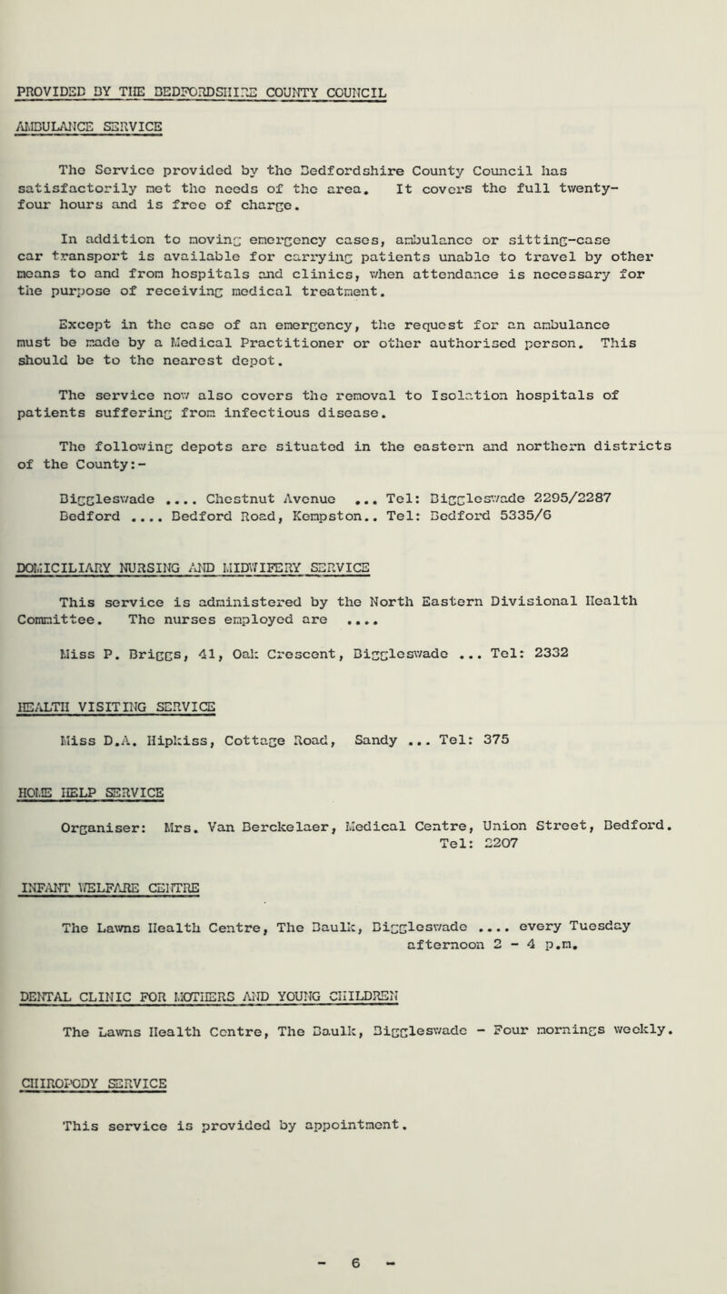 PROVIDED DY TIIE DEDFORDSIHrj]: COUNTY COUNCIL AI.IBUL/\NCE SERVICE The Service provided by the Bedfordshire County Council has satisfactorily net the needs of the area. It covers the full tvventy- foiar hours and is free of charce. In addition to novinc enorcency cases, anbulancc or sittinc-case car transport is available for carryinc patients unable to travel by other noans to and from hospitals and clinics, v/hen attendance is necessary for the purpose of receivinc nodical treatnent. Except in the case of an enercency, the request for an anbulance nust be nade by a Medical Practitioner or other authorised person. This should be to the nearest depot. The service nov/ also covers the renoval to Isolation hospitals of patients sufferine fron infectious disease. The follov/ine depots are situated in the eastern and northern districts of the County Bieelesv/ade .... Chestnut Avenue ... Tel: Dicclcs’-vade 2295/2287 Bedford .... Bedford Road, Kenpston.. Tel: Bedford 5335/6 DOMICILIARY NURSING /RID MIDVaFERY SERVICE This service is adninistered by the North Eastern Divisional Health Comnittee. The nurses enployed are Miss P. BriecS/ 41, Oal: Crescent, Bisclcsv/ade ... Tel: 2332 HEALTH VISITING SERVICE Miss D.A. Hipkiss, Cottace Road, Sandy Tel: 375 HOME HELP SERVICE Orcaniser: Mrs. Van Berckelaer, Medical Centre, Union Street, Bedford. Tel: 2207 INFiUn' V/ELFARE CENTRE The La\vns Health Centre, The Baulk, BicclGswade .... every Tuesday afternoon 2-4 p.n. DENTAL CLINIC FOR MOTHERS AND YOUNG CHILDREN The Lawns Health Centre, The Bo.ulk, Bicclesv/adc - Four nornincs weekly. QIIR0I->0DY SERVICE This service is provided by appointment.