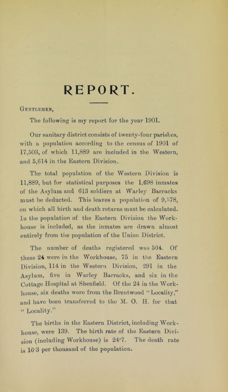 REPORT. Gentlemen, The following is my report for the year 1901. Our sanitary district consists of twenty-four parishes, with a population according to the census of 1901 of 17,503, of which 11,889 are included in the Western, and 5,614 in the Eastern Division. The total population of the Western Division is 11,889, hut for statistical purposes the 1,698 inmates of the Asylum and 613 soldiers at Warley Barracks must he deducted. This leaves a population of 9,-r>78, on which all birth and death returns must be calculated. In the population of the Eastern Division the Work- house is included, as the inmates are drawn almost entirely from the population of the Union District. The number of deaths registered was 504. Of these 24 were in the Workhouse, 75 in the Eastern Division, 114 in the Western Division, 291 in the Asylum, five in Warley Barracks, and six in the Cottage Hospital at Shenfield. Of the 24 in the Work- house, six deaths were from the Brentwood “ Locality,” and have been transferred to the M. 0. H. for that “ Locality.” The births in the Eastern District, including Work- house, were 139. The birth rate of the Eastern Divi- sion (including Workhouse) is 24'7. The death rate is 16'3 per thousand of the population.