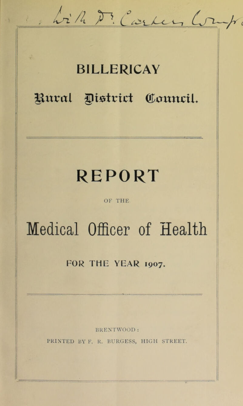 / . /] /4 —z r ■ i. BILLERICAY I I i ^itral district ©ottncil. REPORT OF THE Medical Officer of Health FOR THE YEAR 1907. 15KENTWOOD ; PRINTED 15V F. R. BURGESS, HIGH STREET.