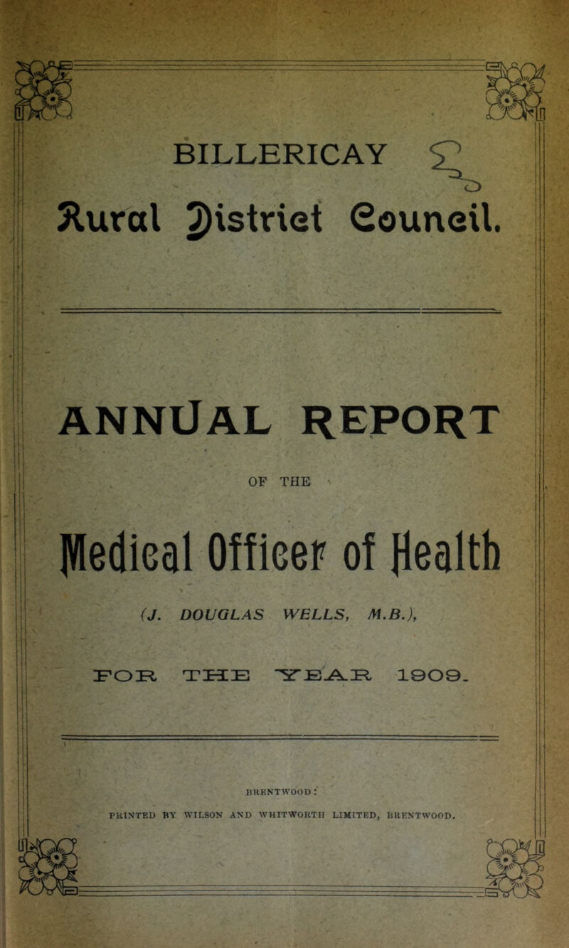 BILLERICAY 5lural 2)'striet Souneil. ANNUAL REPORT i j OF THE Hledical Officer of Health (J. DOUGLAS WELLS, M.B.), i FOIi THE 1909. HKKN'TWOOI) ; PRINTED BY WILSON AND WHITWORTH LIMITED, BRENTWOOD.