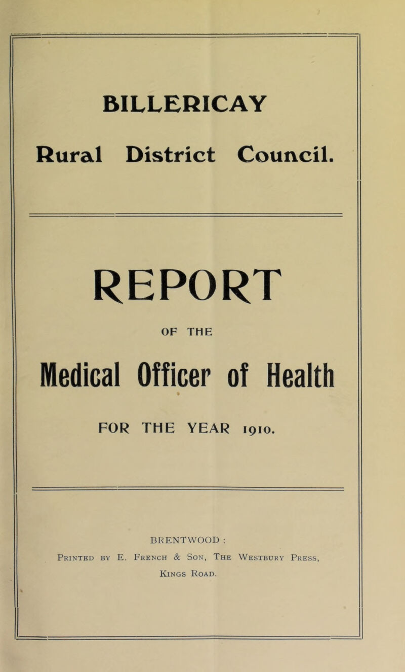 BILLERICAY Rural District Council. REPORT OF THE Medical Officer of Health FOR THE YEAR 1910. BRENTWOOD ; Printed by E. French & Son, The Westbury Press, Kings Road.