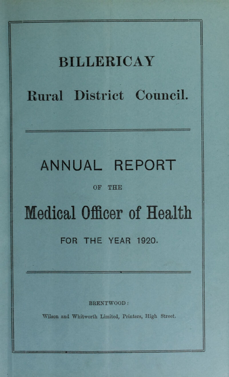 BILLERICAY Rural District Council. ANNUAL REPORT OF THE Medical Officer of Health FOR THE YEAR 1920. BRENTWOOD : Wilson and Whitworth Limited, Printers, High Street.