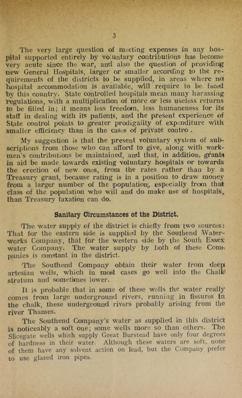 pital supported entirely by voluntary oontribulions has become very acute since the war, and also the question of providing new General Hospitals, larger or smaller according to the re- quirements of the districts to be supplied, in areas where noj l^pital accommodation is available, will require to be faced by this country. State controlled hospitals mean many harassing regulations, with a multiplication of more or less useless returns to be filled in; it means less freedom, less humaneness for its staff in dealing with its patients, and the present experience of State conti’ol points to greater prodigality of expenditure w'ith smaller efficiency than in the cases of private contro . 'My suggestion is that the present voluntary system of sub- scriptions from those who can afford to give, along with work- men’s contributions be maintained, and that, in addition, gfant$ in aid be made towards existing voluntary hospitals or towards the erection of new ones, from the rates rather than by a Treasury grant, because rating is in a position to di'aw money from a larger number of the population;, especially from that class of the population who will and do make use of hospitals, than Treasury taxation can do. Sanitary Circumstances of the District. The water supply of the district is chiefly from two sources: That for the eastern side Is supplied by the Southend .Water- works Company, that for the western side by the South Essex water Company. The water supply by both of these Comh panies is constant in the district. The Southend Company obtain their water from deep artesian wells, which in most cases go well into the Chalk* stratum and sometimes lower. It is probable that in some of these wells the water really comes from large underground rivers, runuiiig in fissures in the chalk, these underground rivers probably arising from the river Thames. The Southend Company’s water as supplied in this district is noticeably a soft one; some wells more so than others. The Slicegate wells which supply Great Burstead have only four degrees of hardness in their water. Although these waters are soft, none of them have any solvent action on lead, but the Company prefer to use glazed iron pipes.