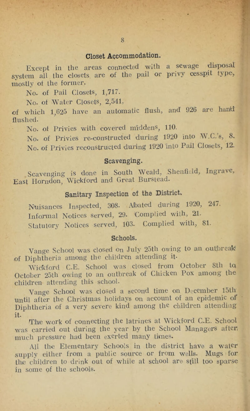 Closet Accommodation. Except in the areas connected with a sewage disposal system all the closets are of the pail or privy cesspit type, mostly of the former. No. of Pail Closets, 1,717. No. of Water Closets, 2,541, of which 1,625 have an automatic flush, and 926 are hand flushed. No. of Privies with covered middens, 110. No. of Privies re-constructed during 1920 into W.C.’s, 8. No. of Privies reconsti'ucted during 1920 into Pml Closets, 12. Scavenging. Scavenging is done in South W eald, Shenfield, Ingrave, East Horndon, Whckfoid and Great Burstead. Sanitary Inspection of the District,. Nuisances Inspected, 308. Alba ted during 1920, 24/. Informal Notices served, 29. 'Complied with, 21. Statutory Notices served, 103. Complied with, 81. Schools. Vange School was closed on .luly 25th owing to an outlbrealk! of Diphtlieria among the children attending it- AVickford C.E. School was closed from October 8th Iq October 25th owing to an outbreak of Chicken Pox among the children attending this school. Vange School was closed a second time on December 15th until after the Christmas holidays on account of an epidemic o,f Diphtheria of a very severe kind among the children attending it. The work of connecting the latrines at Whekford C.E. School was carried out during the year by the School Managers after, much pressure had been exerted many times. All the Elementary Schools in the district have a water supply either from a public source or from wells. Mugs for the children to drink out of while at school are still too sparse in some of the schools.