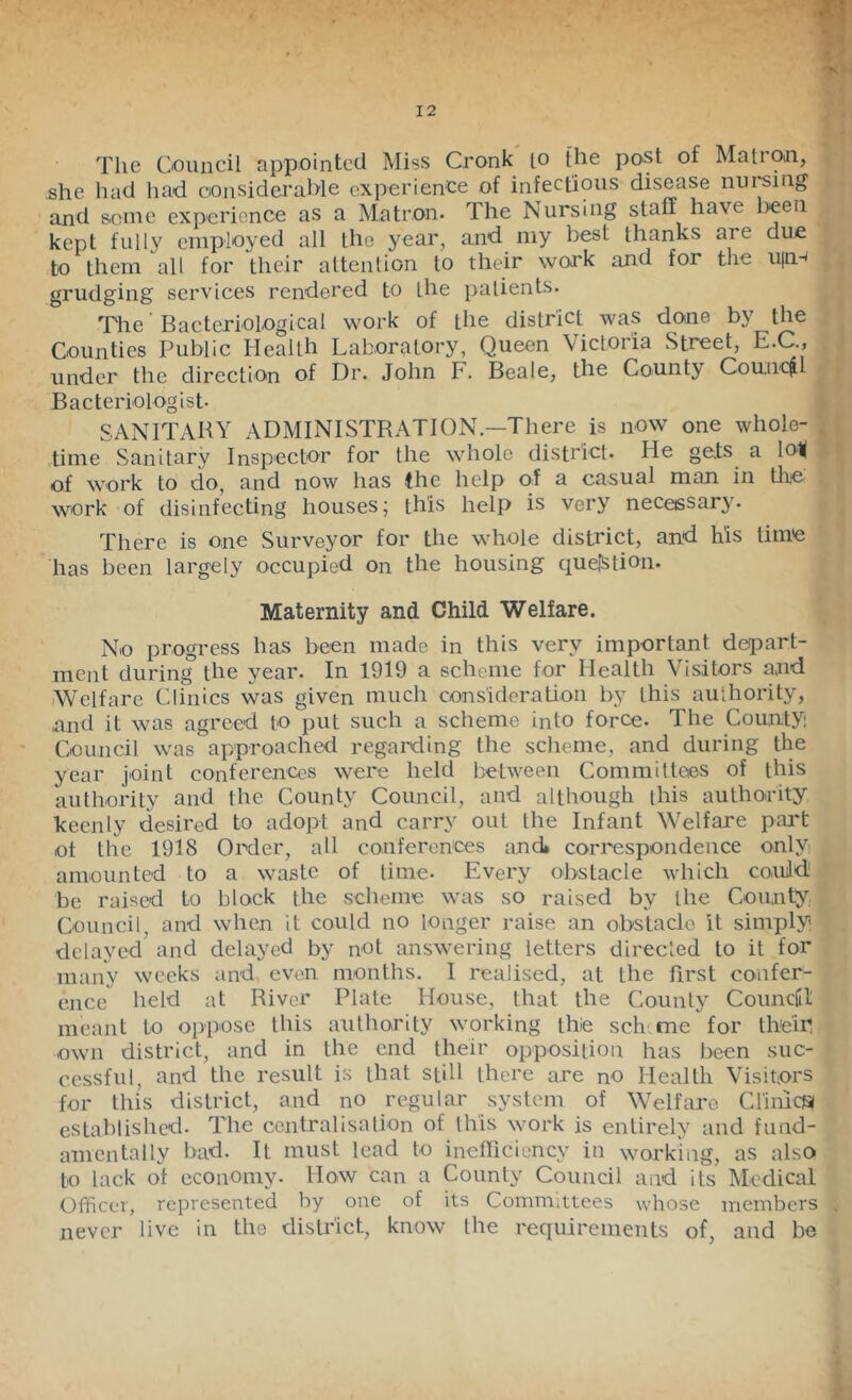 1||| Hi The Oouncil appointed Miss Cronk lo {he post of Matron, Tj she had had coiisiderabje experience of infectious disease numug fj. and seme experience as a Matron. The Nursing staff have been ^ i kept fully employed all the year, and my best thanks are due to them all for their attention to their work and for the u(n-< i grudging services rendered to the patients. r The Bacteriological work of the district was done by the J Counties Public Health Laboratory, Queen Victoria Street, E.C., i under the direction of Dr. John F. Beale, the County Council f Bacteriologist- ■ SANITARY administration.—There is now one whole-I .time Sanitary Inspector for the whole district- He ge.ts a loK ^ of work to do, and now has the help of a casual man in the work of disinfecting houses; this help is very necessary. .1 ^ There is one Surveyor for the whole district, and his time f has been largely occupied on the housing ctuelStion- Maternity and Child Welfare. * No progress has been made in this very important depart- ment during the year. In 1919 a scheme for Health Visitors and Welfare Clinics was given much consideration by this authority, and it was agreed to put such a scheme into force- The County Council was approached regarding the scheme, and during the year joint conferences were held between Committees of this authority and the County Council, and although this authority keenly desired to adopt and carry out the Infant Welfare part of the 1918 Order, all conferences and» correspondence only amounted to a waste of time- Every obstacle which couild be raised to block the scheme was so raised by the County; Council, and when it could no longer raise an obstacle it simply delayed and delayed by not answering letters directed to it for many weeks and even months. I realised, at the first confer- ence held at River Plate House, that the County Counciil meant to oppose this authority working thie sch.me for the'ip own district, and in the end their opposition has been suc- cessful, and the result is that still there are nO Health Visitors for this district, and no regular system of Welfare ClinicjSi established. The centralisation of this work is entirely and fund- amentally bad. It must lead to inefficiency in working, as also to lack ot economy. How can a County Council and its Medical Officer, represented by one of its Committees whose members , never live in the district, know the requirements of, and be