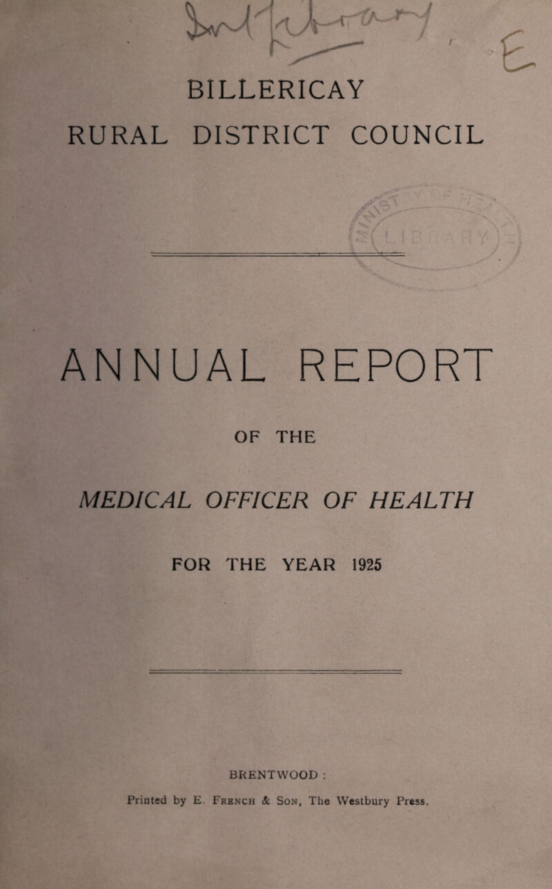 BILLERICAY RURAL DISTRICT COUNCIL ANNUAL REPORT OF THE MEDICAL OFFICER OF HEALTH FOR THE YEAR 1925 BRENTWOOD : Printed by E. French & Son, The Westbury Press.