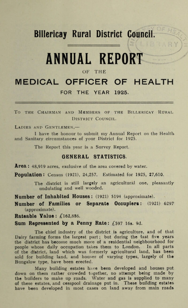 Billericay Rural District Council ANNUAL REPORT OF THE MEDICAL OFFICER OF HEALTH FOR THE YEAR 1925. y To the Chairman and Members of the Billericay Rural District Council. Ladies and Gentlemen,— I have the honour to submit my Annual Report on the Health and Sanitary circumstances of your District for 1925. The Report this year is a Survey Report. GENERAL STATISTICS. Area : 48,919 acres, exclusive of the area covered by water. Population: Census (1921), 24,257. Estimated for 1925, 27,610. The district is still largely an agricultural one, pleasantly undulating and well wooded. Number of Inhabited Houses: (1921) 5194 (approximate). Number of Families or Separate Occupiers: (1921) 6297 (approximate). Rateable Value: £162,886. Sum Represented by a Penny Rate: £597 16s. 9d. The chief industry of the district is agriculture, and of that Dairy farming forms the largest part; but during the last five years the district has become much more of a residential neighbourhood for people whose daily occupation takes them to London. In all parts of the district, land which was formerly agricultural land, has been sold for building land, and houses of varying types, largely of the Bungalow type, have been erected. Many building estates have been developed and houses put down on them rather crowded together, no attempt being made by the builders to make up roads. Water and gas is supplied to many of these estates, and cesspool drainage put in. These building estates have been developed in most cases on land away from main roads