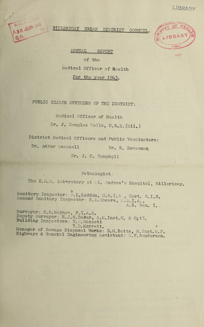 LI BRA R V URBAN DISTRICT OOTTl\TnTT. ANNUAL REPORT of the Medical Officer of Health for the year TONE. PUBLIC HEALTH OFFICERS OF THE DISTRICT: Medical Officer of Health Dr. J. Douglas Wells, O.B.E. (Mil.,) District Medical Officers and Public Vaccinators: Dr, Arthur Quennell Dr. R. Bow'esman Dr. J. C. Campbell Pathologist: The E.H.S. Laboratory at St. Andrew* Sanitary-Inspector: A.-L.Ledden, M.S.I.A, oecond Sanitary Inspector: R.S.Shears, H s Hospital, Billericay. , Cert. S.I.B. . S, I, A, , A.R. San. I. Surveyor: H.B.Mayhew, F.I.A.S, Deputy Surveyor: H.J-.M.Baker, A.M.Inst.M, & CriC Building Inspectors.: T.G.Gozzett T.D.Merrett. v Manager of Sewage Disposal Works: D.M.Betts, M.Inst.S.P. Highways & General Engineering Assistant: E.F,Randerson.