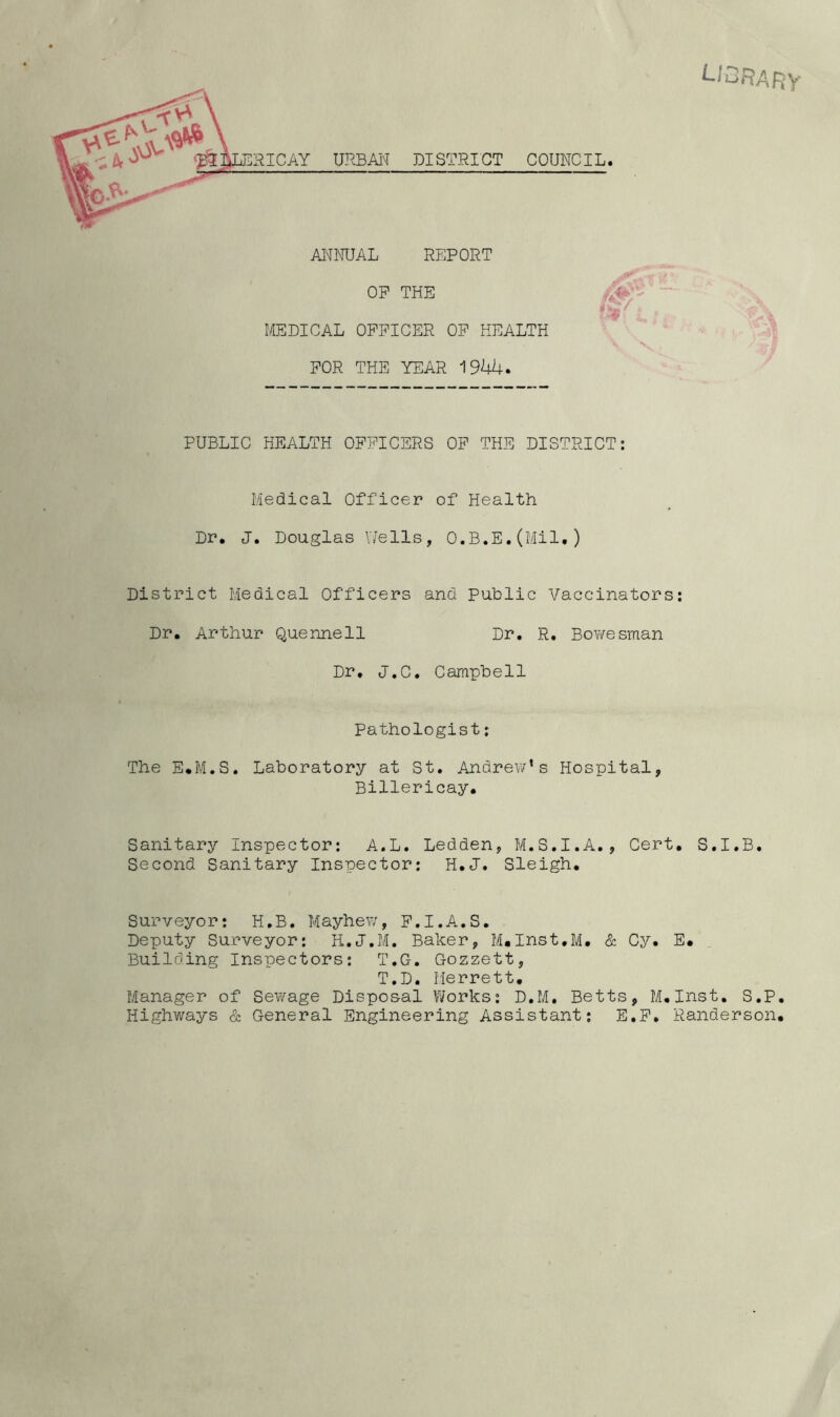 library URBAN DISTRICT COUNCIL. ANNUAL REPORT OP THE MEDICAL OFFICER OF HEALTH FOR THE YEAR 1944. PUBLIC HEALTH OFFICERS OF THE DISTRICT: Medical Officer of Health Dr. J. Douglas YiTells, O.B.E.(Mil.) District Medical Officers and Public Vaccinators: Dr. Arthur Quennell Dr. R. Bowesman Dr. J.C. Campbell Pathologist: The E.M.S. Laboratory at St. Andrew’s Hospital, Billericay. Sanitary Inspector: A.L. Ledden, M.S.I.A., Cert. S.I.B. Second Sanitary Inspector: H.J. Sleigh. Surveyor: H.B. Mayhew, F.I.A.S. Deputy Surveyor: H.J.M. Baker, M.Inst.M. & Cy. E. Building Inspectors: T.G. Gozzett, T.D. Merrett. Manager of Sewage Disposal Works: D.M. Betts, M.Inst. S.P. Highways & General Engineering Assistant; E.F. Randerson.