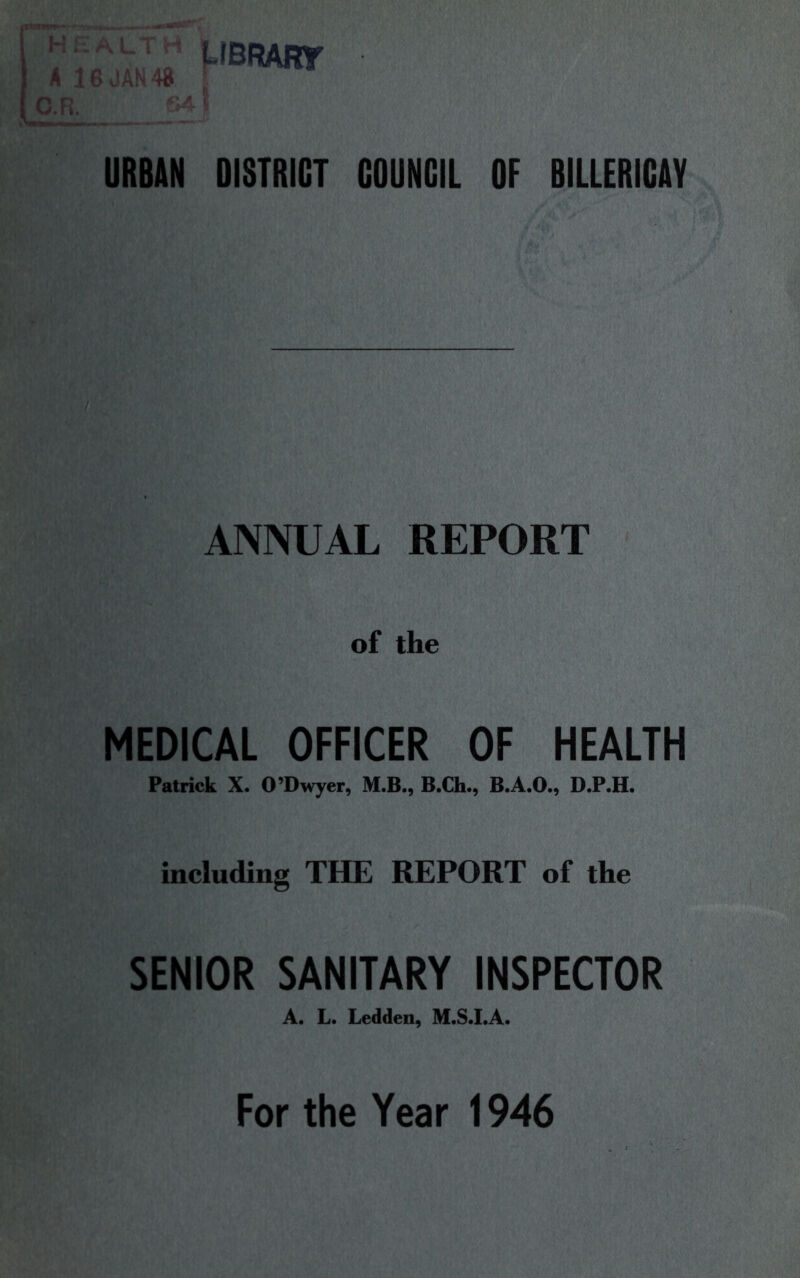 HEALTH LIBRARY A 16 JAN 48 , O.R. B<' URBAN DISTRICT COUNCIL OF BILLERICAY ANNUAL REPORT of the MEDICAL OFFICER OF HEALTH Patrick X. O’Dwyer, M.B., B.Ch., D.P.H. including THE REPORT of the SENIOR SANITARY INSPECTOR A« L. Ledden, For the Year 1946