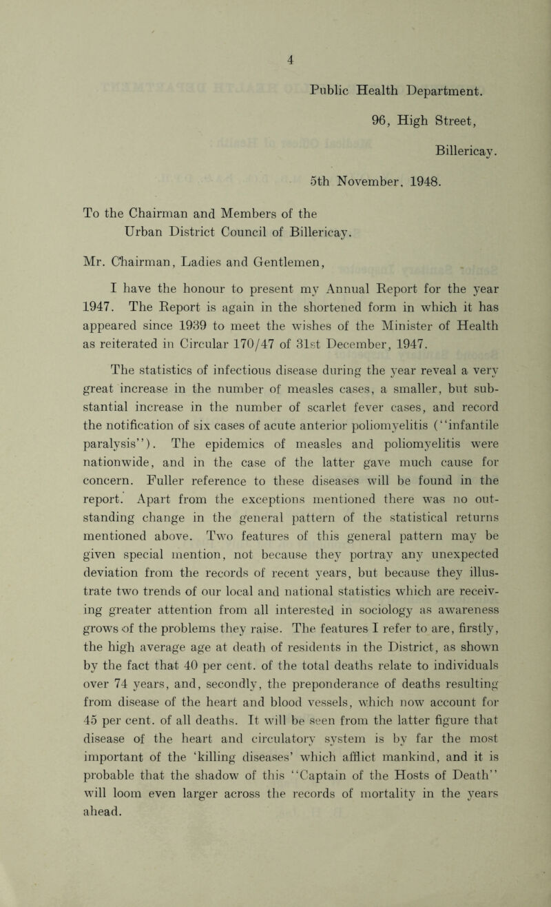 Public Health Department. 96, High Street, Billericay. 5th November, 1948. To the Chairman and Members of the Urban District Council of Billericay. Mr. Chairman, Ladies and Gentlemen, I have the honour to present my Annual Report for the year 1947. The Report is again in the shortened form in which it has appeared since 1939 to meet the wishes of the Minister of Health as reiterated in Circular 170/47 of 31st December, 1947. The statistics of infectious disease during the year reveal a very great increase in the number of measles cases, a smaller, but sub- stantial increase in the number of scarlet fever cases, and record the notification of six cases of acute anterior poliomyelitis (“infantile paralysis”). The epidemics of measles and poliomyelitis were nationwide, and in the case of the latter gave much cause for concern. Fuller reference to these diseases will be found in the report. Apart from the exceptions mentioned there was no out- standing change in the general pattern of the statistical returns mentioned above. Two features of this general pattern may be given special mention, not because they portray any unexpected deviation from the records of recent years, but because they illus- trate two trends of our local and national statistics which are receiv- ing greater attention from all interested in sociology as awareness grows of the problems they raise. The features I refer to are, firstly, the high average age at death of residents in the District, as shown by the fact that 40 per cent, of the total deaths relate to individuals over 74 years, and, secondly, the preponderance of deaths resulting from disease of the heart and blood vessels, which now account for 45 per cent, of all deaths. It will be seen from the latter figure that disease of the heart and circulatory system is by far the most important of the ‘killing diseases’ which afflict mankind, and it is probable that the shadow of this “Captain of the Hosts of Death” will loom even larger across the records of mortality in the yeai's ahead.