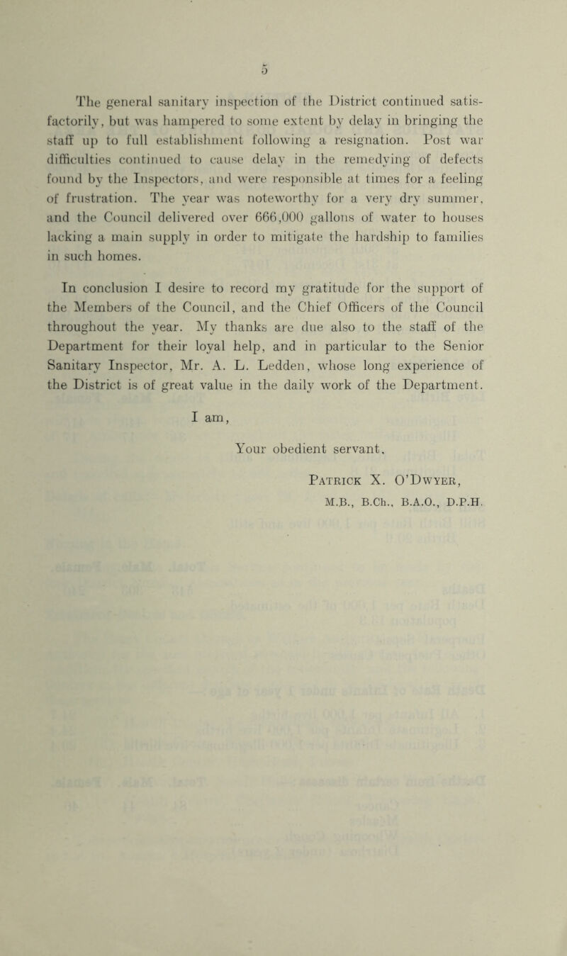 The general sanitary inspection of the District continued satis- factorily, but was hampered to some extent by delay in bringing the statf up to full establishment following a resignation. Post war difficulties continued to cause delay in the remedying of defects found by the Inspectors, and were responsible at times for a feeling of frustration. The year was noteworthy foi' a very dry summer, and the Council delivered over 666,000 gallons of water to houses lacking a main supply in order to mitigate the hardship to families in such homes. In conclusion I desire to record my gratitude for the support of the Members of the Council, and the Chief Officers of the Council throughout the year. My thanks are due also to the staff of the Department for their loyal help, and in particular to the Senior Sanitary Inspector, Mr. A. L. Ledden, whose long experience of the District is of great value in the daily work of the Department. I am, Your obedient servant, Patrick X. O’Dwyer, M.B., B.Ch., B.A.O., D.P.H.