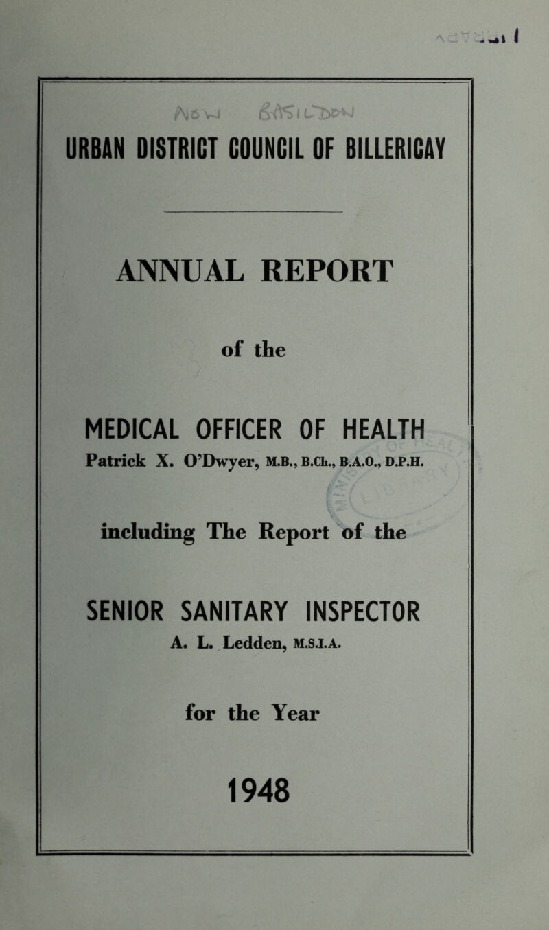 ^ 6 vj 1 CTyc^J URBAN DISTRICT COUNCIL OF BILLERICAY ANNUAL REPORT of the MEDICAL OFFICER OF HEALTH Patrick X. O’Dwyer, M.B., B.Ch., B.A.O., D.P.H. including The Report of the SENIOR SANITARY INSPECTOR A. L. Ledden, M.S.I.A. for the Year 1948