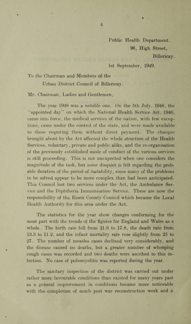 Public Health Department. 96, High Street, Billericay. 1st September, 1949. To the Chairman and Members of the Urban District Council of Billericay. Mr. Chairman, Ladies and Gentlemen, The year 1948 was a notable one. On the 5th July, 1948, the “appointed day” on which the National Health Service Act, 1946, came into force, the medical services of the nation, with few excep- tions, came under the control of the state, and were made available to those requiring them without direct payment. The changes brought about by the Act affected the whole structure of the Health Services, voluntary, private and public alike, and the re-organisation of the previously established mode of conduct of the various services is still proceeding. This is not unexpected when one considers the magnitude of the task, but some disquiet is felt regarding the prob- able duration of the period of instability, since many of the problems to be solved appear to be more complex than had been anticipated. This Council lost two services under the Act, the Ambulance Ser- vice and the Diphtheria Immunisation Service. These are now the responsibility of the Essex County Council which became the Local Health Authority for this area under the Act. The statistics for the year show changes conforming for the most part with the trends of the figures for England and Wales as a whole. The birth rate fell from 21.8 to 17.8, the death rate from 13.3 to 11.2, and the infant mortality rate rose slightly from 25 to 27. The number of measles cases declined very considerably, and the disease caused no deaths, but a greater number of whooping cough cases was recorded and two deaths were ascribed to this in- fection. No case of poliomyelitis was reported during the year. The sanitary inspection of the district was carried out under rather more favourable conditions than existed for many years past as a general improvement in conditions became more noticeable with the completion of much post war reconstruction work and a