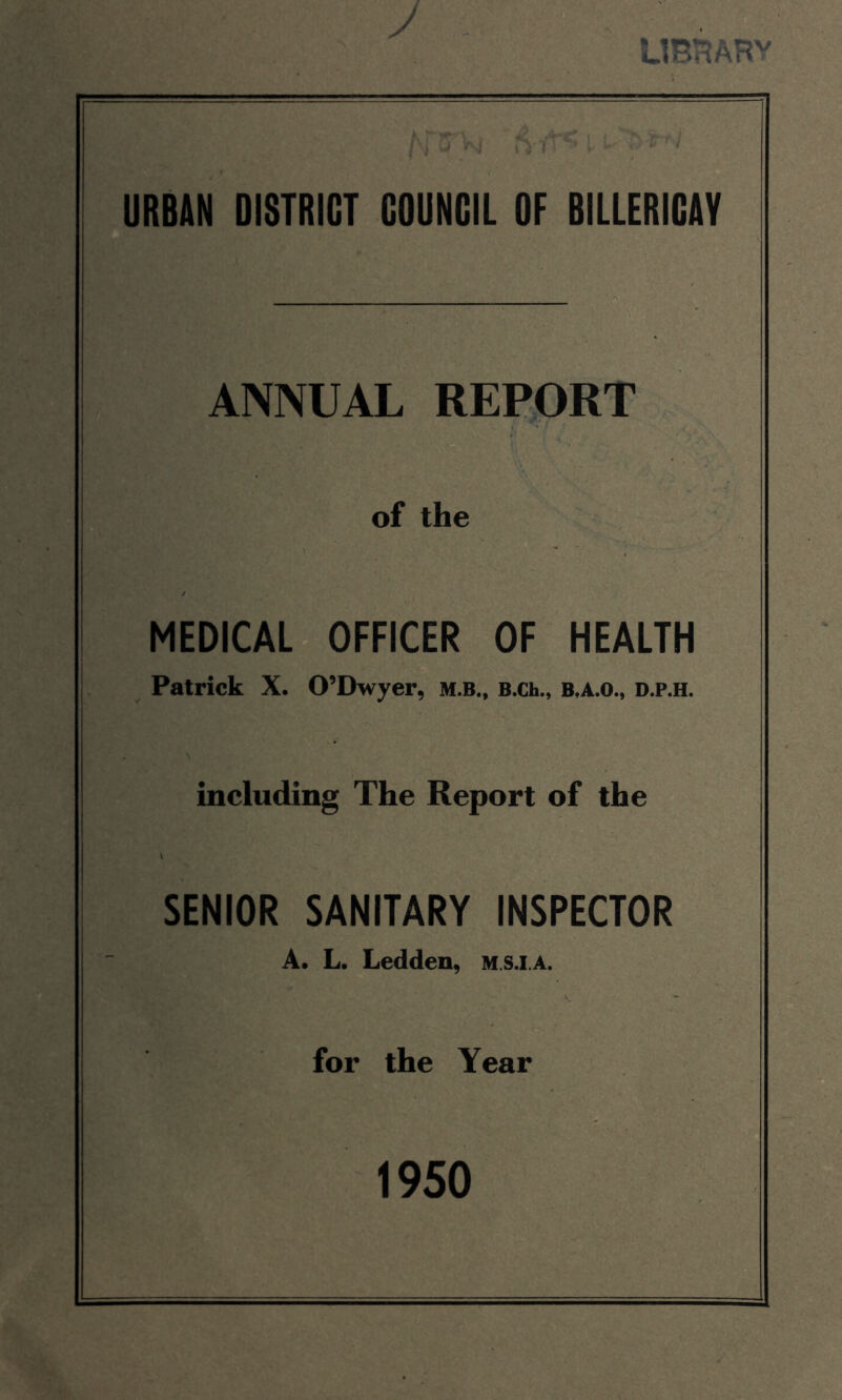 y ub:^arv URBAN DISTRICT COUNCIL OF BILLERICAY ANNUAL REPORT of the MEDICAL OFFICER OF HEALTH Patrick X. O’Dwyer, M.B., B.Ch., B,A.o., d.p.h. including The Report of the SENIOR SANITARY INSPECTOR A. L. Ledden, m.sj.a. for the Year 1950