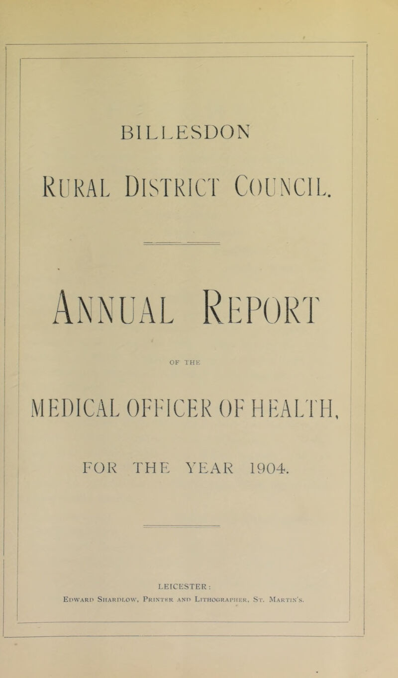 BILI.ESDON Rural District Council. 1 OF THK MHDICAL OFFICER OF HEALTH, FOR THE YEAR 1904. LEICESTER: EinvARi' SitARni.ow, Pkintkr anii Lithographer, St. Makti.n'.s.